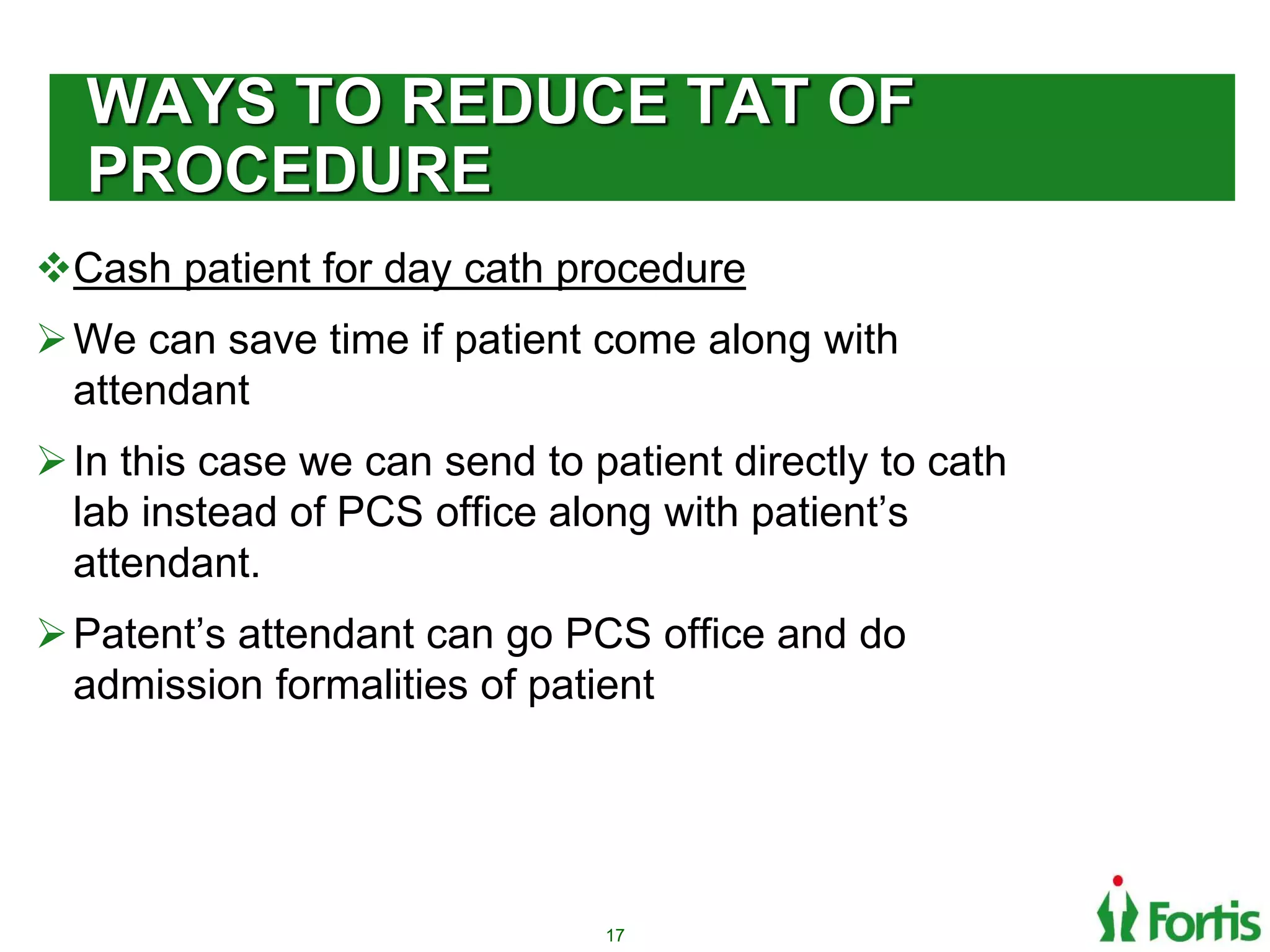 WAYS TO REDUCE TAT OF
PROCEDURE
Cash patient for day cath procedure
We can save time if patient come along with
attendant
In this case we can send to patient directly to cath
lab instead of PCS office along with patient’s
attendant.
Patent’s attendant can go PCS office and do
admission formalities of patient
17
 