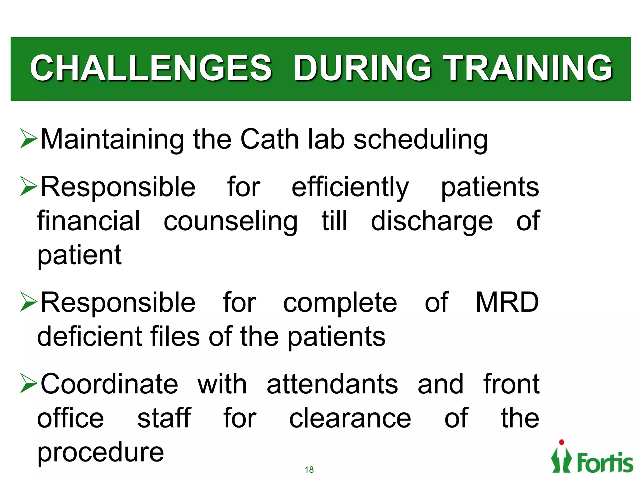 CHALLENGES DURING TRAINING
Maintaining the Cath lab scheduling
Responsible for efficiently patients
financial counseling till discharge of
patient
Responsible for complete of MRD
deficient files of the patients
Coordinate with attendants and front
office staff for clearance of the
procedure 18
 