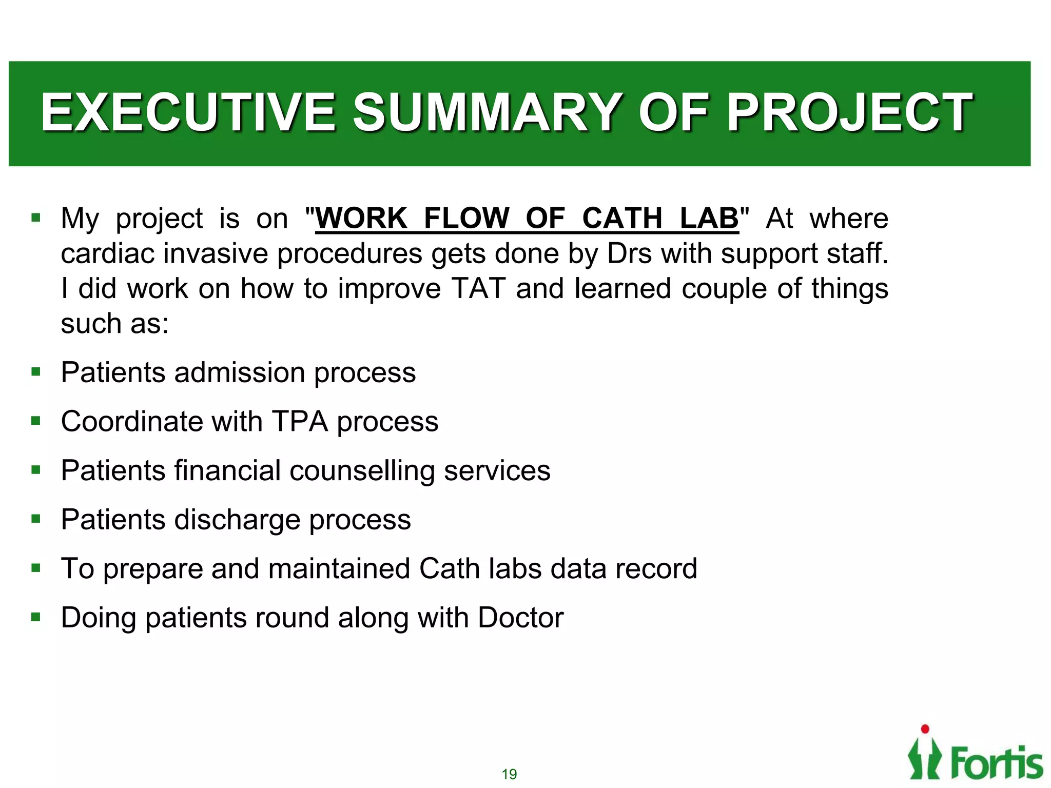 EXECUTIVE SUMMARY OF PROJECT
 My project is on "WORK FLOW OF CATH LAB" At where
cardiac invasive procedures gets done by Drs with support staff.
I did work on how to improve TAT and learned couple of things
such as:
 Patients admission process
 Coordinate with TPA process
 Patients financial counselling services
 Patients discharge process
 To prepare and maintained Cath labs data record
 Doing patients round along with Doctor
19
 