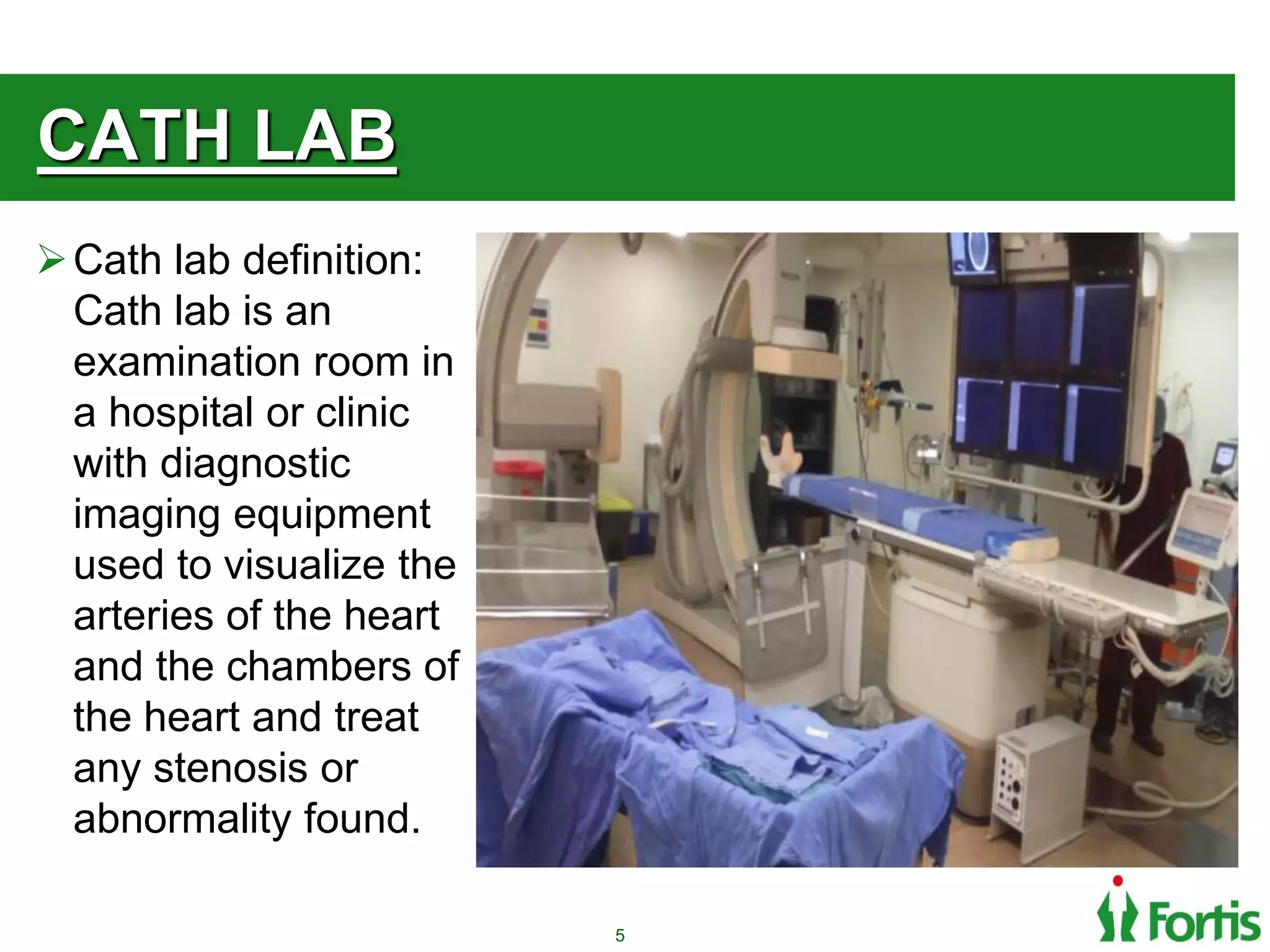 CATH LAB
Cath lab definition:
Cath lab is an
examination room in
a hospital or clinic
with diagnostic
imaging equipment
used to visualize the
arteries of the heart
and the chambers of
the heart and treat
any stenosis or
abnormality found.
5
 