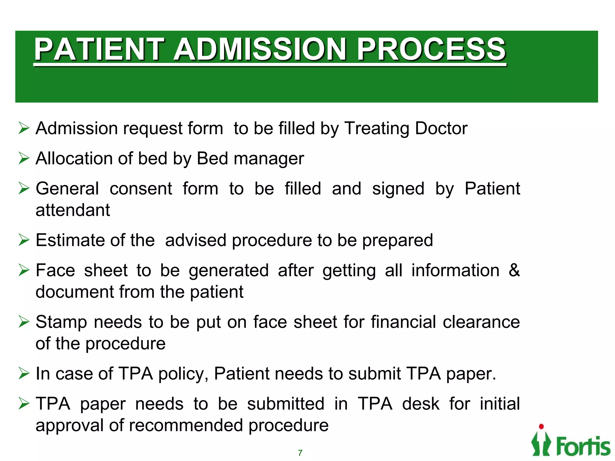 PATIENT ADMISSION PROCESS
 Admission request form to be filled by Treating Doctor
 Allocation of bed by Bed manager
 General consent form to be filled and signed by Patient
attendant
 Estimate of the advised procedure to be prepared
 Face sheet to be generated after getting all information &
document from the patient
 Stamp needs to be put on face sheet for financial clearance
of the procedure
 In case of TPA policy, Patient needs to submit TPA paper.
 TPA paper needs to be submitted in TPA desk for initial
approval of recommended procedure
7
 
