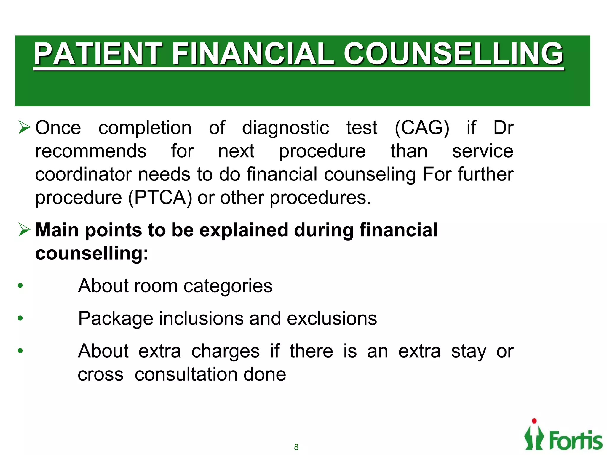 PATIENT FINANCIAL COUNSELLING
Once completion of diagnostic test (CAG) if Dr
recommends for next procedure than service
coordinator needs to do financial counseling For further
procedure (PTCA) or other procedures.
Main points to be explained during financial
counselling:
• About room categories
• Package inclusions and exclusions
• About extra charges if there is an extra stay or
cross consultation done
8
 