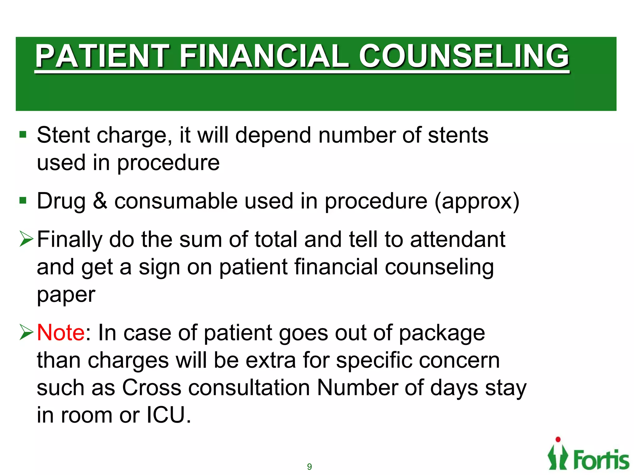 PATIENT FINANCIAL COUNSELING
 Stent charge, it will depend number of stents
used in procedure
 Drug & consumable used in procedure (approx)
Finally do the sum of total and tell to attendant
and get a sign on patient financial counseling
paper
Note: In case of patient goes out of package
than charges will be extra for specific concern
such as Cross consultation Number of days stay
in room or ICU.
9
 