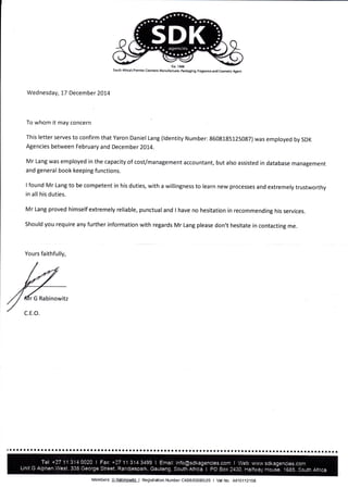Ssth Atrira's Pr€mler Ccrutk Manuf6durer, pa*aglng FragEft€ and Cosetic &sl
Wednesday, 17 December 2014
To whom it may concern
This letter serves to confirm that Yaron Daniel Lang (ldentity Number: 8608185125087) was employed by SDK
Agencies between February and December 2014.
Mr Lang was employed in the capacity of cost/management accountant, but also assisted in database management
and general book keeping functions.
I found Mr Lang to be competent in his duties, with a willingness to learn new processes and extremely trustworthy
in all his duties.
Mr Lang proved himself extremely reliable, punctualand I have no hesitation in recommending his services.
Should you require any further information with regards Mr Lang please don't hesitate in contacting me.
Yours faithfully,
r G Rabinowitz
'aalatl:aal..a.ria*taa**tlr*aa*lallial*:aal:arr*ta*ltraa*raatr.aar;aa*taaratlr*atla*rr*aaat*aalaa
Members: GJ}aki$g{iteJ Registralon Number CKBB/03OS5j25 I Val No.r4410112109
 