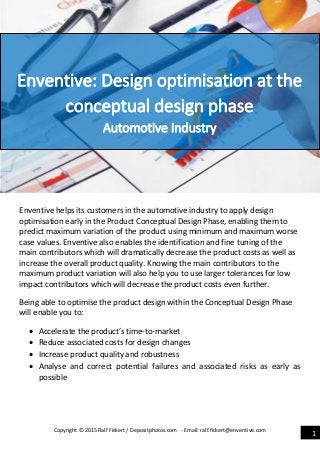 Copyright © 2015 Ralf Fickert / Depositphotos.com - Email: ralf.fickert@enventive.com
1
Enventive helps its customers in the automotive industry to apply design
optimisation early in the Product Conceptual Design Phase, enabling them to
predict maximum variation of the product using minimum and maximum worse
case values. Enventive also enables the identification and fine tuning of the
main contributors which will dramatically decrease the product costs as well as
increase the overall product quality. Knowing the main contributors to the
maximum product variation will also help you to use larger tolerances for low
impact contributors which will decrease the product costs even further.
Being able to optimise the product design within the Conceptual Design Phase
will enable you to:
 Accelerate the product’s time-to-market
 Reduce associated costs for design changes
 Increase product quality and robustness
 Analyse and correct potential failures and associated risks as early as
possible
Enventive: Design optimisation at the
conceptual design phase
Automotive Industry
 