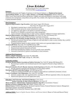 Liron Krishtal
Re’ Ramat Hagolan 10/12, Ariel, Israel 40700
+972 53-522-9022; Lironk5@gmail.com
Summary:
An astute professional with 7 years of experience in the financial Industry as a Registered Investment
Advisor/Broker Dealer. An expert in Sales, Advisory, and Portfolio Management. Skilled in Microsoft
Office, Excel, Word, and PowerPoint and Internet. A highly motivated and productive team player with strong
analytical, time management, and problem solving skills. Very reliable with a high level of integrity, and ability
to grasp information quickly.
Work Experience:
Registered Representative, Cape Securities, Ariel, Israel, August 2012-Present,
New York, NY, January 2011-August 2012
• Developed a customer base to whom securities are sold.
• Offer investment advice for current and potential customers.
• Use aggressive sales skills to sell equities to potential customers.
• Raised over $1,500,000 in customer assets under management.
• Assess customers’ financial status in order to advise customers’ different investment opportunities.
Registered Representative, First Midwest Securities, New York, NY, June 2010-January 2011
• Became registered under FINRA for Series 7 and Series 63 licenses.
Junior Broker for Vice President, Prestige Financial, New York, NY, Summer 2009-Winter 2010
• Derived and analyzed financial status of high net worth individuals in order to assess whether they would be
qualified as potential clients.
• Compiled analysis reports in order to predict which stocks are to generate highest revenue.
Assistant, BB Works, New York, NY, Fall2008-Summer 2009
• Composed and filed Accounts Payable and Accounts Receivable.
• Measured and marketed diamonds and bands.
• Performed telemarketing company services to jewelry stores nationally.
• Entrusted to hand deliver expensive merchandise to local customers.
Additional Work Experience:
Waitress, Abigail’s Restaurant, New York, NY, 2008-2009
Waitress/Registrar, Da’Nali’s Café, Chicago, IL, 2005-2007
Leadership Activities:
President, Russian Student Association of Yeshiva University, New York NY, Spring 2009-Spring 2011
• Recruited guest speakers and coordinated special events targeted to Russian college students on
campus.
Outreach Counselor, R.A.J.E (Russian American Jewish Experience), Brooklyn, NY, Winter2009-Present
• Provide outreach counseling and education for Jewish college students.
Participant, QUEST Leadership Program, Fall 2009-Spring 2010
• Collectively fundraised $20,000 with 10 students to help build new resettlement community in Israel.
Campus Coordinator, Voter Registration, New York, NY, Fall 2008
• Initiated a campus-wide voter registration drive, securing over 200 new registrants within a two day period.
• Planned and organized successful appreciation party.
Education: Ariel University, Ariel School of Business, Ariel, Israel
Yeshiva University, Sy Syms School of Business, New York, NY
Master in Business Administration; Estimated graduation July 2017; Concentration: Finance;
Bachelor of Science, graduated May 2011; Major: Finance; GPA: 3.43
Related Courses: Portfolio Management, Advanced Corporate Finance, Financial Statement Analysis, Management
Information Systems, Investments and Banking
Study Abroad: Tiferet, Ramat Beit Shemesh, Israel, 2007-2008
Additional Skills: Fluent in English, Russian, Hebrew, and Persian (dialect); Master in Violin and Musical Theory
 