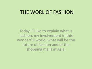 THE WORL OF FASHION
Today I’ll like to explain what is
fashion, my involvement in this
wonderful world, what will be the
future of fashion and of the
shopping malls in Asia.
 