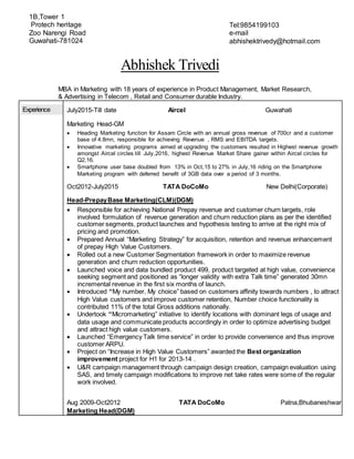 Abhishek Trivedi
MBA in Marketing with 18 years of experience in Product Management, Market Research,
& Advertising in Telecom , Retail and Consumer durable Industry.
Experience July2015-Till date Aircel Guwahati
Marketing Head-GM
 Heading Marketing function for Assam Circle with an annual gross revenue of 700cr and a customer
base of 4.8mn, responsible for achieving Revenue , RMS and EBITDA targets.
 Innovative marketing programs aimed at upgrading the customers resulted in Highest revenue growth
amongst Aircel circles till July,2016, highest Revenue Market Share gainer within Aircel circles for
Q2,16.
 Smartphone user base doubled from 13% in Oct,15 to 27% in July,16 riding on the Smartphone
Marketing program with deferred benefit of 3GB data over a period of 3 months.
Oct2012-July2015 TATA DoCoMo New Delhi(Corporate)
Head-PrepayBase Marketing(CLM)(DGM)
 Responsible for achieving National Prepay revenue and customer churn targets, role
involved formulation of revenue generation and churn reduction plans as per the identified
customer segments, product launches and hypothesis testing to arrive at the right mix of
pricing and promotion.
 Prepared Annual “Marketing Strategy” for acquisition, retention and revenue enhancement
of prepay High Value Customers.
 Rolled out a new Customer Segmentation framework in order to maximize revenue
generation and churn reduction opportunities.
 Launched voice and data bundled product 499, product targeted at high value, convenience
seeking segment and positioned as “longer validity with extra Talk time” generated 30mn
incremental revenue in the first six months of launch.
 Introduced “My number, My choice” based on customers affinity towards numbers , to attract
High Value customers and improve customer retention, Number choice functionality is
contributed 11% of the total Gross additions nationally.
 Undertook “Micromarketing” initiative to identify locations with dominant legs of usage and
data usage and communicate products accordingly in order to optimize advertising budget
and attract high value customers.
 Launched “Emergency Talk time service” in order to provide convenience and thus improve
customer ARPU.
 Project on “Increase in High Value Customers” awarded the Best organization
improvement project for H1 for 2013-14 .
 U&R campaign management through campaign design creation, campaign evaluation using
SAS, and timely campaign modifications to improve net take rates were some of the regular
work involved.
Aug 2009-Oct2012 TATA DoCoMo Patna,Bhubaneshwar
Marketing Head(DGM)
Tel:9854199103
e-mail
abhishektrivedy@hotmail.com
1B,Tower 1
Protech heritage
Zoo Narengi Road
Guwahati-781024
 