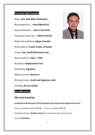 1
informationPersonal
Name: Amr Atef Abbas Mobasher
Work Mobile No. : +966598814955
House Mobile No. : +201111653650
Telephone House No. : +20643346240
Home Town Address: Egypt, Ismailia
Work Address: Saudi Arabia, Al Jubail
E-mail: Amr_Atef92@hotmail.com
Date of birth: 2 / May / 1989
Residence: Employment Visa
Nationality: Egyptian
eprieveRservice:Military
Driving License: Saudi and Egyptian valid
Smoking: Do not smoke
Qualifications
Sherouk Academy
Graduated with Bachelor of Civil Engineering Construction Department 2012
77.2 %very goodyear:th, 4%71.22good:umulativeC:Grade
Graduation Project: Quality Control At construction sites and structure
(Grade: Excellent)
 