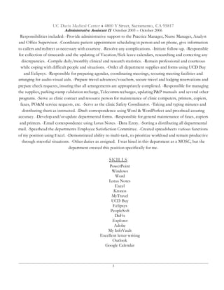 3
UC Davis Medical Center  4800 Y Street, Sacramento, CA 95817
Administrative Assistant II October 2003 – October 2006
Responsibilities included: -Provide administrative support to the Practice Manager, Nurse Manager, Analyst
and Office Supervisor. -Coordinate patient appointment scheduling in person and on phone, give information
to callers and redirect as necessary with courtesy. -Resolve any complications. -Initiate follow-up. -Responsible
for collection of timecards and the updating of Vacation/Sick leave calendars, researching and correcting any
discrepancies. -Compile daily/monthly clinical and research statistics. -Remain professional and courteous
while coping with difficult people and situations. -Order all department supplies and forms using UCD Buy
and Eclipsys. -Responsible for preparing agendas, coordinating meetings, securing meeting facilities and
arranging for audio-visual aids. -Prepare travel advances/vouchers, secure travel and lodging reservations and
prepare check requests, insuring that all arrangements are appropriately completed. -Responsible for managing
the supplies, parking stamp validation recharge, Telecomm recharges, updating P&P manuals and several other
programs. -Serve as clinic contact and resource person for maintenance of clinic computers, printers, copiers,
faxes, PO&M service requests, etc. -Serve as the clinic Safety Coordinator. -Taking and typing minutes and
distributing them as instructed. -Draft correspondence using Word & WordPerfect and proofread assuring
accuracy. -Develop and/or update departmental forms. -Responsible for general maintenance of faxes, copiers
and printers. -Email correspondence using Lotus Notes. -Data Entry. -Sorting a distributing all departmental
mail. -Spearhead the departments Employee Satisfaction Committee. -Created spreadsheets various functions
of my position using Excel. -Demonstrated ability to multi-task, to prioritize workload and remain productive
through stressful situations. -Other duties as assigned. I was hired in this department as a MOSC, but the
department created this position specifically for me.
SKILLS
PowerPoint
Windows
Word
Lotus Notes
Excel
Kronos
MyTravel
UCD Buy
Eclipsys
PeopleSoft
DaFis
Explorer
Adobe
My InfoVault
Excellent letter writing
Outlook
Google Calendar
 