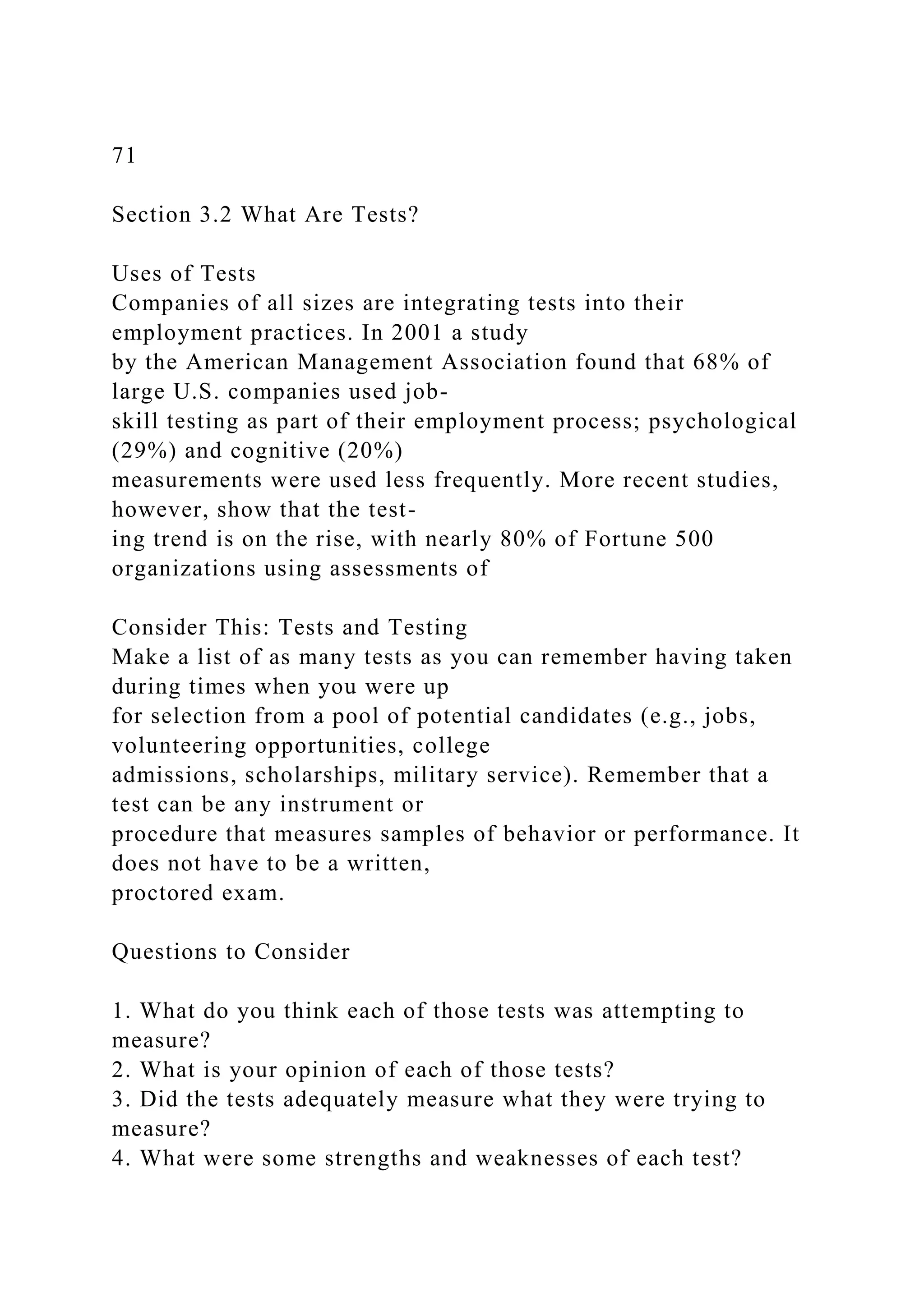 71
Section 3.2 What Are Tests?
Uses of Tests
Companies of all sizes are integrating tests into their
employment practices. In 2001 a study
by the American Management Association found that 68% of
large U.S. companies used job-
skill testing as part of their employment process; psychological
(29%) and cognitive (20%)
measurements were used less frequently. More recent studies,
however, show that the test-
ing trend is on the rise, with nearly 80% of Fortune 500
organizations using assessments of
Consider This: Tests and Testing
Make a list of as many tests as you can remember having taken
during times when you were up
for selection from a pool of potential candidates (e.g., jobs,
volunteering opportunities, college
admissions, scholarships, military service). Remember that a
test can be any instrument or
procedure that measures samples of behavior or performance. It
does not have to be a written,
proctored exam.
Questions to Consider
1. What do you think each of those tests was attempting to
measure?
2. What is your opinion of each of those tests?
3. Did the tests adequately measure what they were trying to
measure?
4. What were some strengths and weaknesses of each test?
 