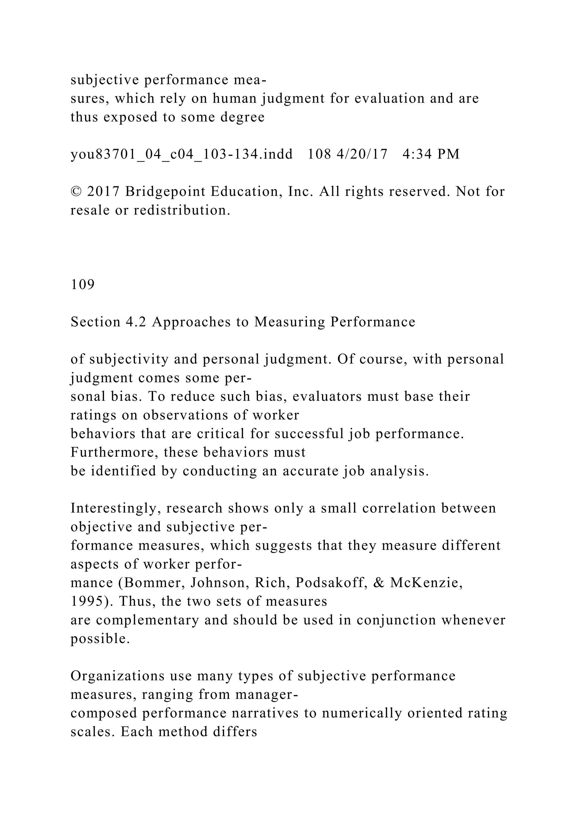 subjective performance mea-
sures, which rely on human judgment for evaluation and are
thus exposed to some degree
you83701_04_c04_103-134.indd 108 4/20/17 4:34 PM
© 2017 Bridgepoint Education, Inc. All rights reserved. Not for
resale or redistribution.
109
Section 4.2 Approaches to Measuring Performance
of subjectivity and personal judgment. Of course, with personal
judgment comes some per-
sonal bias. To reduce such bias, evaluators must base their
ratings on observations of worker
behaviors that are critical for successful job performance.
Furthermore, these behaviors must
be identified by conducting an accurate job analysis.
Interestingly, research shows only a small correlation between
objective and subjective per-
formance measures, which suggests that they measure different
aspects of worker perfor-
mance (Bommer, Johnson, Rich, Podsakoff, & McKenzie,
1995). Thus, the two sets of measures
are complementary and should be used in conjunction whenever
possible.
Organizations use many types of subjective performance
measures, ranging from manager-
composed performance narratives to numerically oriented rating
scales. Each method differs
 