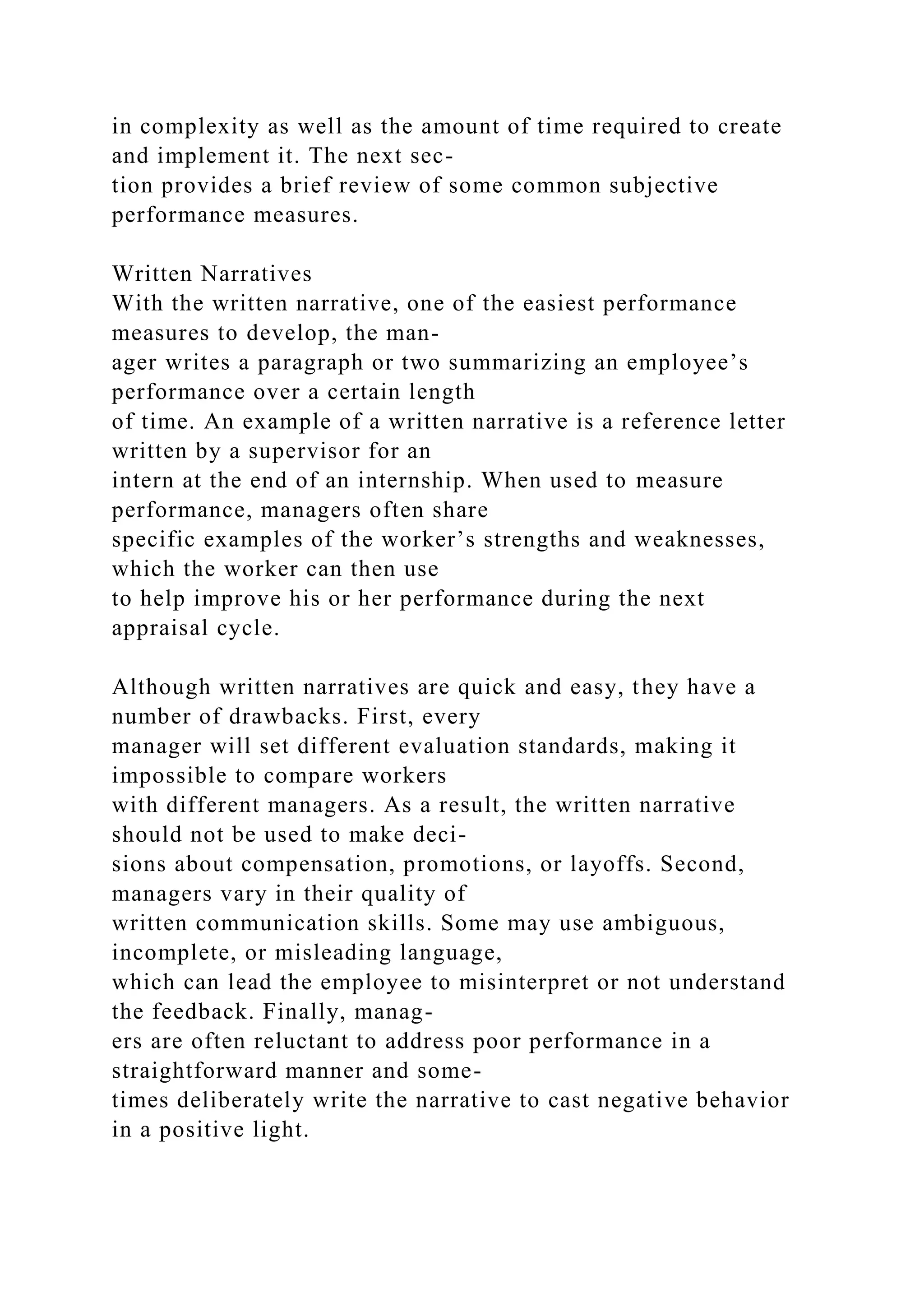 in complexity as well as the amount of time required to create
and implement it. The next sec-
tion provides a brief review of some common subjective
performance measures.
Written Narratives
With the written narrative, one of the easiest performance
measures to develop, the man-
ager writes a paragraph or two summarizing an employee’s
performance over a certain length
of time. An example of a written narrative is a reference letter
written by a supervisor for an
intern at the end of an internship. When used to measure
performance, managers often share
specific examples of the worker’s strengths and weaknesses,
which the worker can then use
to help improve his or her performance during the next
appraisal cycle.
Although written narratives are quick and easy, they have a
number of drawbacks. First, every
manager will set different evaluation standards, making it
impossible to compare workers
with different managers. As a result, the written narrative
should not be used to make deci-
sions about compensation, promotions, or layoffs. Second,
managers vary in their quality of
written communication skills. Some may use ambiguous,
incomplete, or misleading language,
which can lead the employee to misinterpret or not understand
the feedback. Finally, manag-
ers are often reluctant to address poor performance in a
straightforward manner and some-
times deliberately write the narrative to cast negative behavior
in a positive light.
 