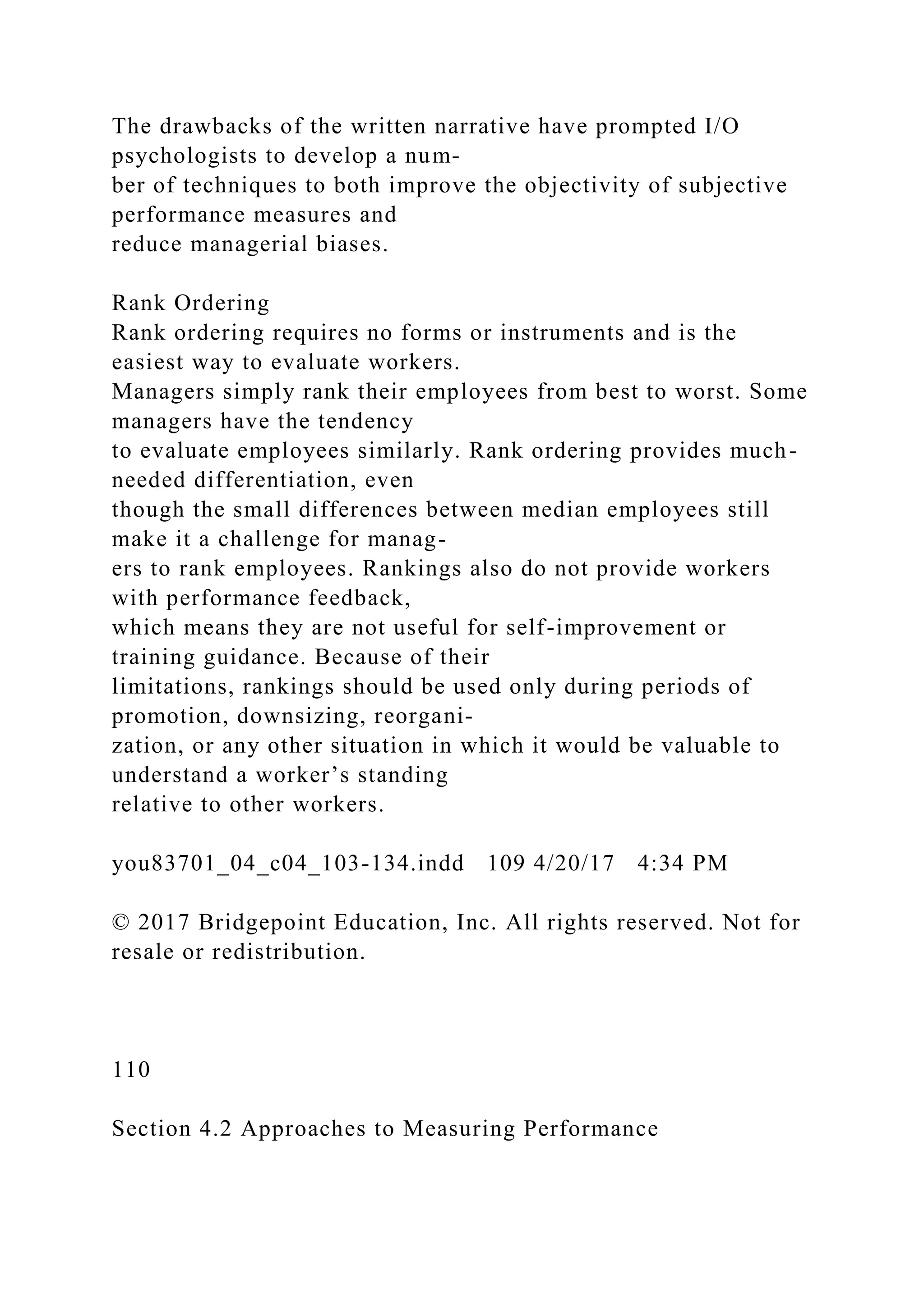 The drawbacks of the written narrative have prompted I/O
psychologists to develop a num-
ber of techniques to both improve the objectivity of subjective
performance measures and
reduce managerial biases.
Rank Ordering
Rank ordering requires no forms or instruments and is the
easiest way to evaluate workers.
Managers simply rank their employees from best to worst. Some
managers have the tendency
to evaluate employees similarly. Rank ordering provides much-
needed differentiation, even
though the small differences between median employees still
make it a challenge for manag-
ers to rank employees. Rankings also do not provide workers
with performance feedback,
which means they are not useful for self-improvement or
training guidance. Because of their
limitations, rankings should be used only during periods of
promotion, downsizing, reorgani-
zation, or any other situation in which it would be valuable to
understand a worker’s standing
relative to other workers.
you83701_04_c04_103-134.indd 109 4/20/17 4:34 PM
© 2017 Bridgepoint Education, Inc. All rights reserved. Not for
resale or redistribution.
110
Section 4.2 Approaches to Measuring Performance
 