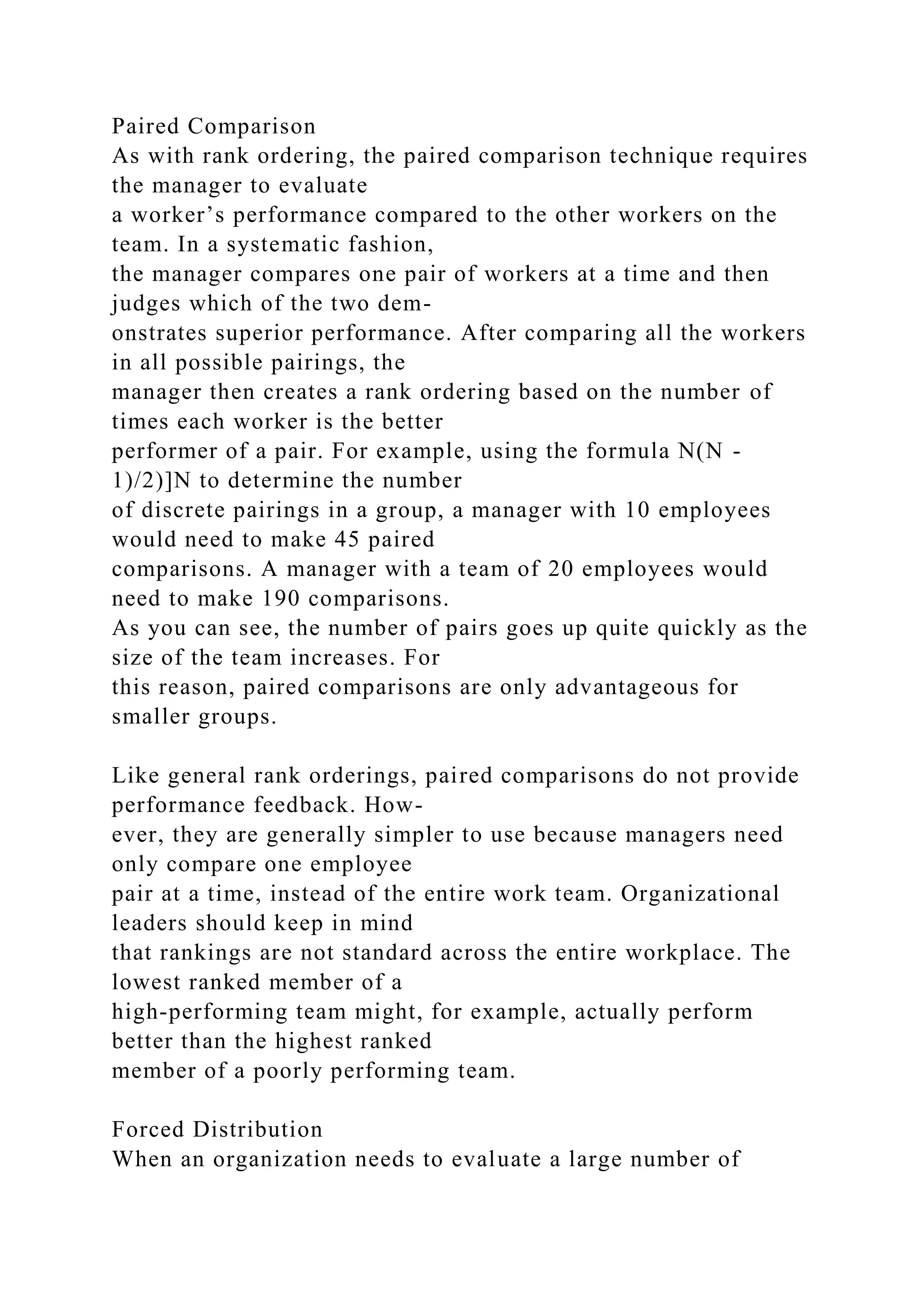 Paired Comparison
As with rank ordering, the paired comparison technique requires
the manager to evaluate
a worker’s performance compared to the other workers on the
team. In a systematic fashion,
the manager compares one pair of workers at a time and then
judges which of the two dem-
onstrates superior performance. After comparing all the workers
in all possible pairings, the
manager then creates a rank ordering based on the number of
times each worker is the better
performer of a pair. For example, using the formula N(N -
1)/2)]N to determine the number
of discrete pairings in a group, a manager with 10 employees
would need to make 45 paired
comparisons. A manager with a team of 20 employees would
need to make 190 comparisons.
As you can see, the number of pairs goes up quite quickly as the
size of the team increases. For
this reason, paired comparisons are only advantageous for
smaller groups.
Like general rank orderings, paired comparisons do not provide
performance feedback. How-
ever, they are generally simpler to use because managers need
only compare one employee
pair at a time, instead of the entire work team. Organizational
leaders should keep in mind
that rankings are not standard across the entire workplace. The
lowest ranked member of a
high-performing team might, for example, actually perform
better than the highest ranked
member of a poorly performing team.
Forced Distribution
When an organization needs to evaluate a large number of
 