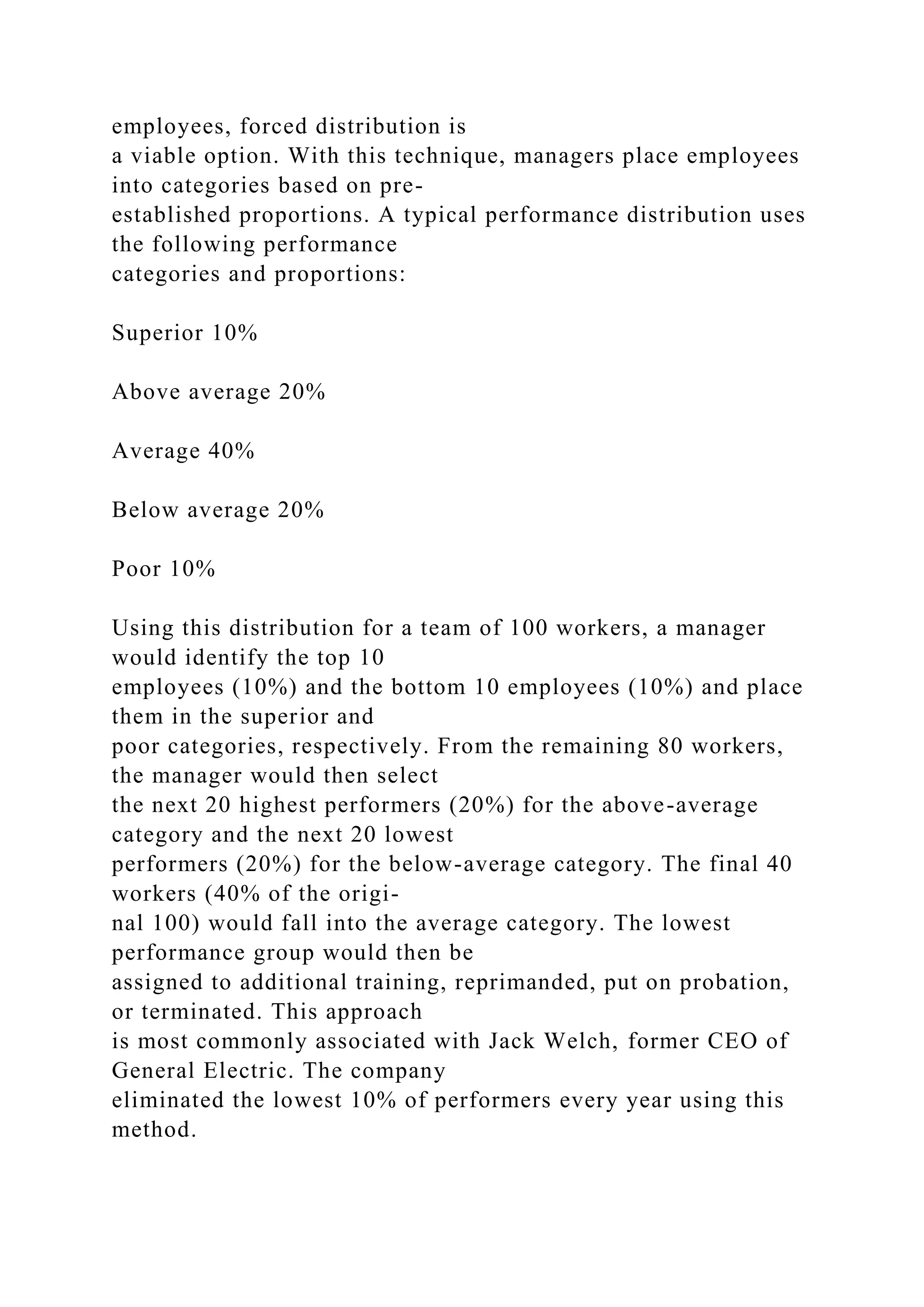 employees, forced distribution is
a viable option. With this technique, managers place employees
into categories based on pre-
established proportions. A typical performance distribution uses
the following performance
categories and proportions:
Superior 10%
Above average 20%
Average 40%
Below average 20%
Poor 10%
Using this distribution for a team of 100 workers, a manager
would identify the top 10
employees (10%) and the bottom 10 employees (10%) and place
them in the superior and
poor categories, respectively. From the remaining 80 workers,
the manager would then select
the next 20 highest performers (20%) for the above-average
category and the next 20 lowest
performers (20%) for the below-average category. The final 40
workers (40% of the origi-
nal 100) would fall into the average category. The lowest
performance group would then be
assigned to additional training, reprimanded, put on probation,
or terminated. This approach
is most commonly associated with Jack Welch, former CEO of
General Electric. The company
eliminated the lowest 10% of performers every year using this
method.
 