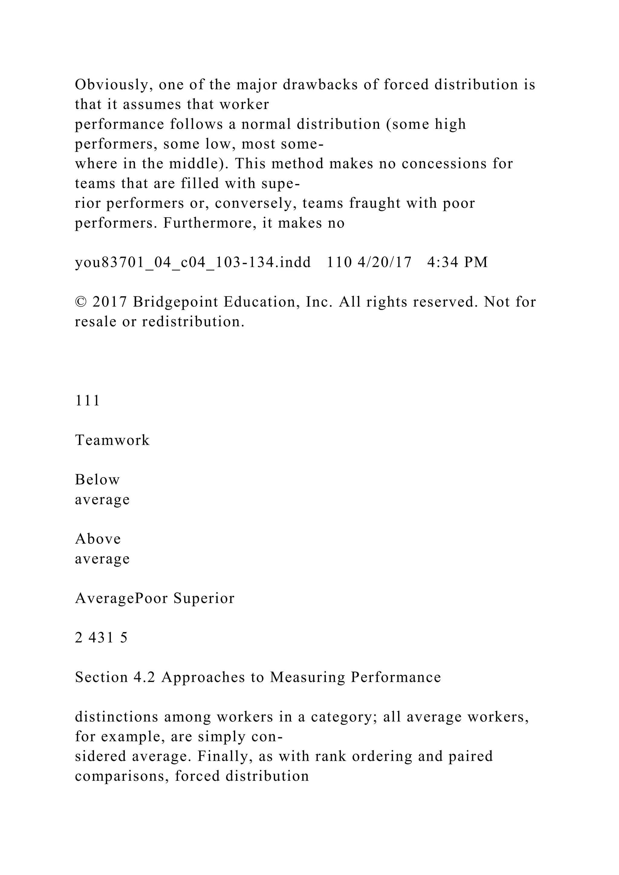 Obviously, one of the major drawbacks of forced distribution is
that it assumes that worker
performance follows a normal distribution (some high
performers, some low, most some-
where in the middle). This method makes no concessions for
teams that are filled with supe-
rior performers or, conversely, teams fraught with poor
performers. Furthermore, it makes no
you83701_04_c04_103-134.indd 110 4/20/17 4:34 PM
© 2017 Bridgepoint Education, Inc. All rights reserved. Not for
resale or redistribution.
111
Teamwork
Below
average
Above
average
AveragePoor Superior
2 431 5
Section 4.2 Approaches to Measuring Performance
distinctions among workers in a category; all average workers,
for example, are simply con-
sidered average. Finally, as with rank ordering and paired
comparisons, forced distribution
 