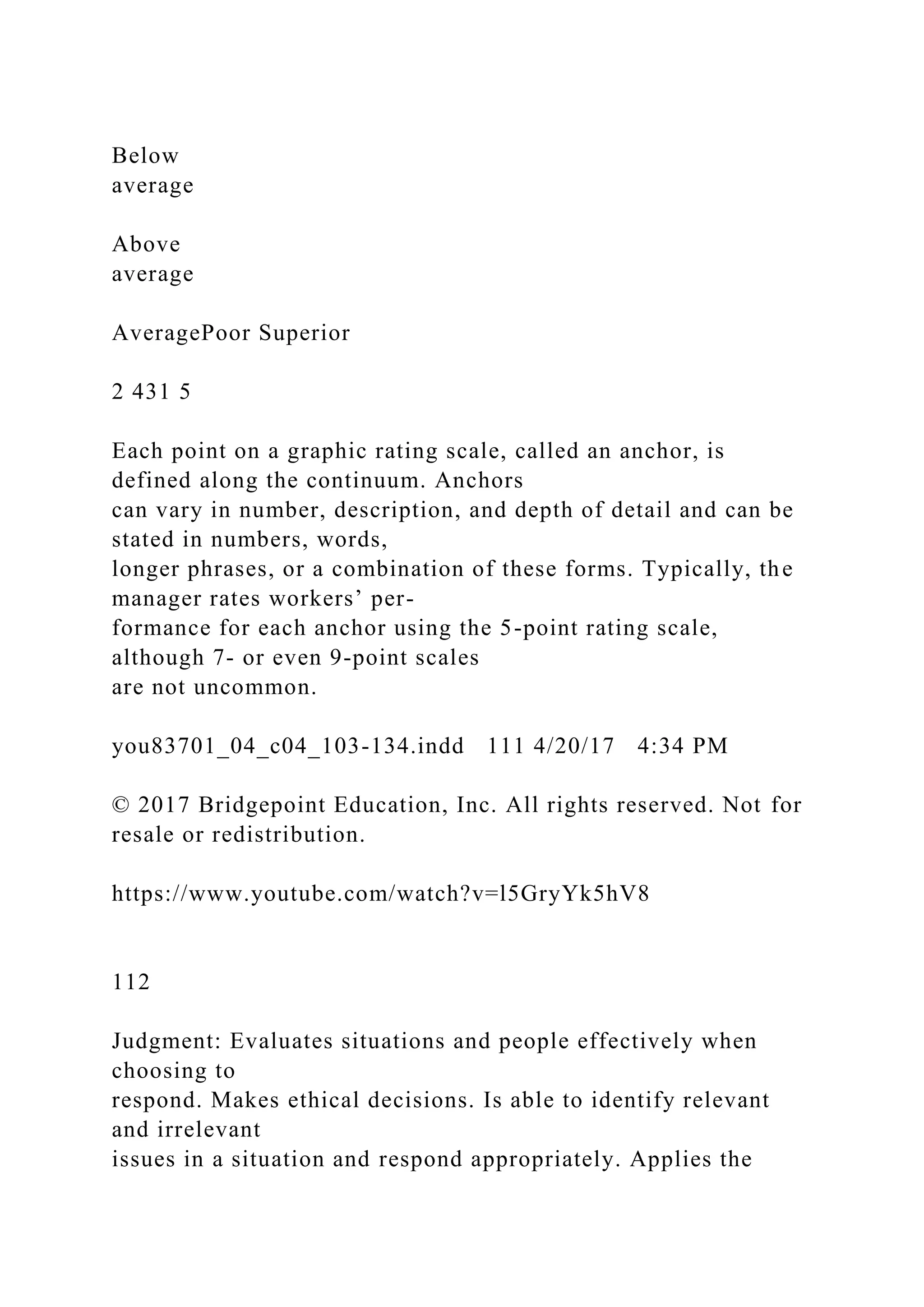 Below
average
Above
average
AveragePoor Superior
2 431 5
Each point on a graphic rating scale, called an anchor, is
defined along the continuum. Anchors
can vary in number, description, and depth of detail and can be
stated in numbers, words,
longer phrases, or a combination of these forms. Typically, the
manager rates workers’ per-
formance for each anchor using the 5-point rating scale,
although 7- or even 9-point scales
are not uncommon.
you83701_04_c04_103-134.indd 111 4/20/17 4:34 PM
© 2017 Bridgepoint Education, Inc. All rights reserved. Not for
resale or redistribution.
https://www.youtube.com/watch?v=l5GryYk5hV8
112
Judgment: Evaluates situations and people effectively when
choosing to
respond. Makes ethical decisions. Is able to identify relevant
and irrelevant
issues in a situation and respond appropriately. Applies the
 