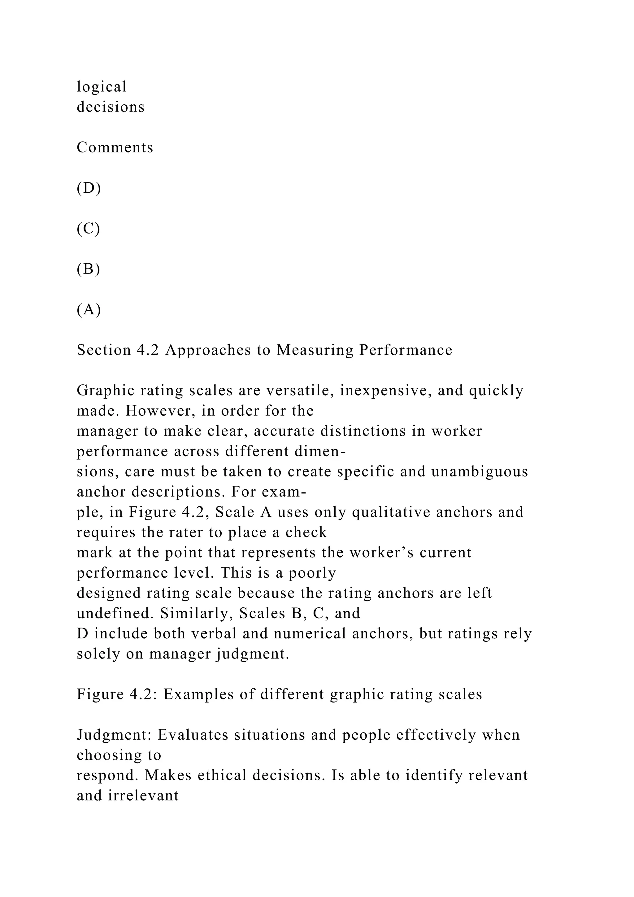 logical
decisions
Comments
(D)
(C)
(B)
(A)
Section 4.2 Approaches to Measuring Performance
Graphic rating scales are versatile, inexpensive, and quickly
made. However, in order for the
manager to make clear, accurate distinctions in worker
performance across different dimen-
sions, care must be taken to create specific and unambiguous
anchor descriptions. For exam-
ple, in Figure 4.2, Scale A uses only qualitative anchors and
requires the rater to place a check
mark at the point that represents the worker’s current
performance level. This is a poorly
designed rating scale because the rating anchors are left
undefined. Similarly, Scales B, C, and
D include both verbal and numerical anchors, but ratings rely
solely on manager judgment.
Figure 4.2: Examples of different graphic rating scales
Judgment: Evaluates situations and people effectively when
choosing to
respond. Makes ethical decisions. Is able to identify relevant
and irrelevant
 