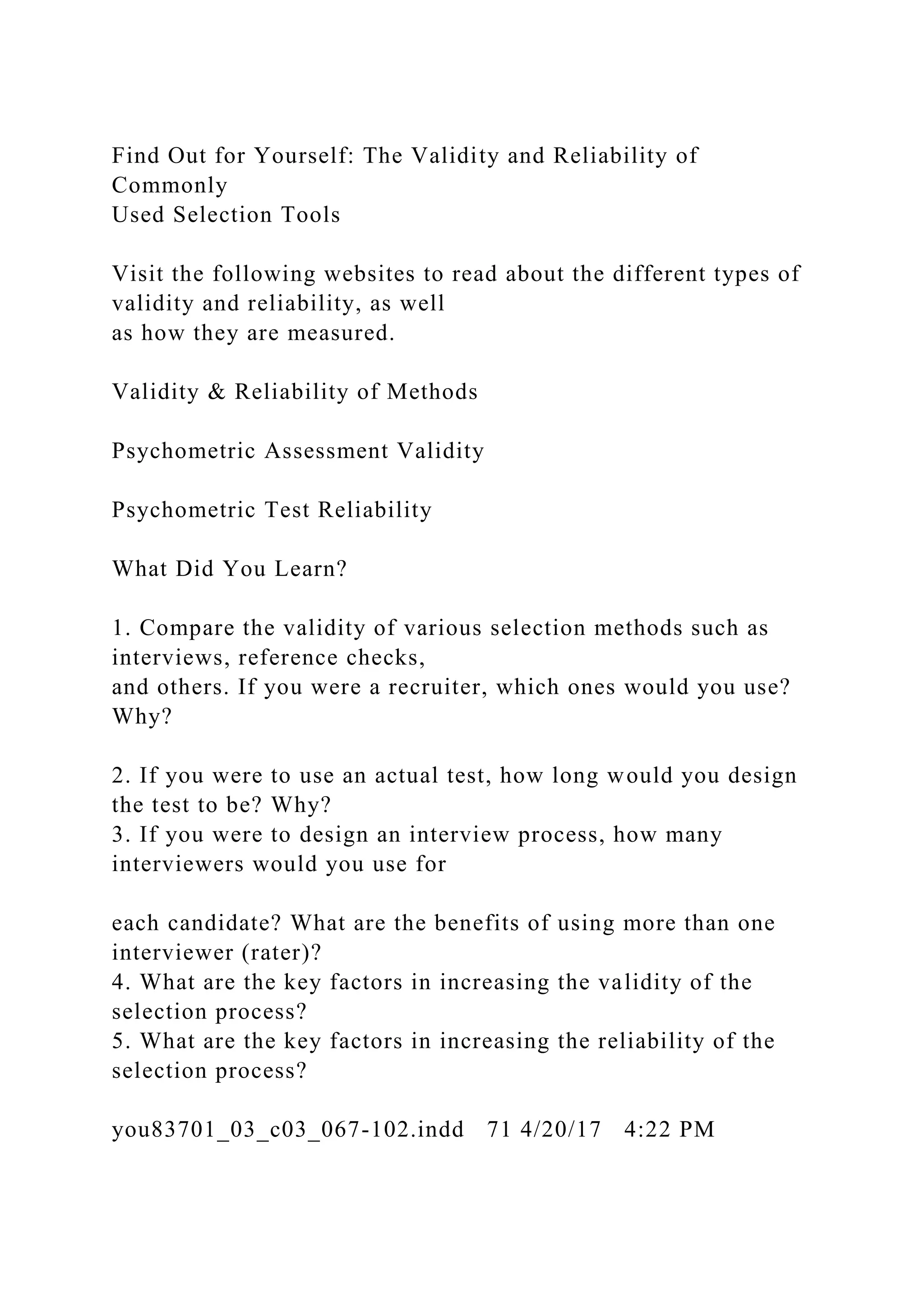 Find Out for Yourself: The Validity and Reliability of
Commonly
Used Selection Tools
Visit the following websites to read about the different types of
validity and reliability, as well
as how they are measured.
Validity & Reliability of Methods
Psychometric Assessment Validity
Psychometric Test Reliability
What Did You Learn?
1. Compare the validity of various selection methods such as
interviews, reference checks,
and others. If you were a recruiter, which ones would you use?
Why?
2. If you were to use an actual test, how long would you design
the test to be? Why?
3. If you were to design an interview process, how many
interviewers would you use for
each candidate? What are the benefits of using more than one
interviewer (rater)?
4. What are the key factors in increasing the validity of the
selection process?
5. What are the key factors in increasing the reliability of the
selection process?
you83701_03_c03_067-102.indd 71 4/20/17 4:22 PM
 