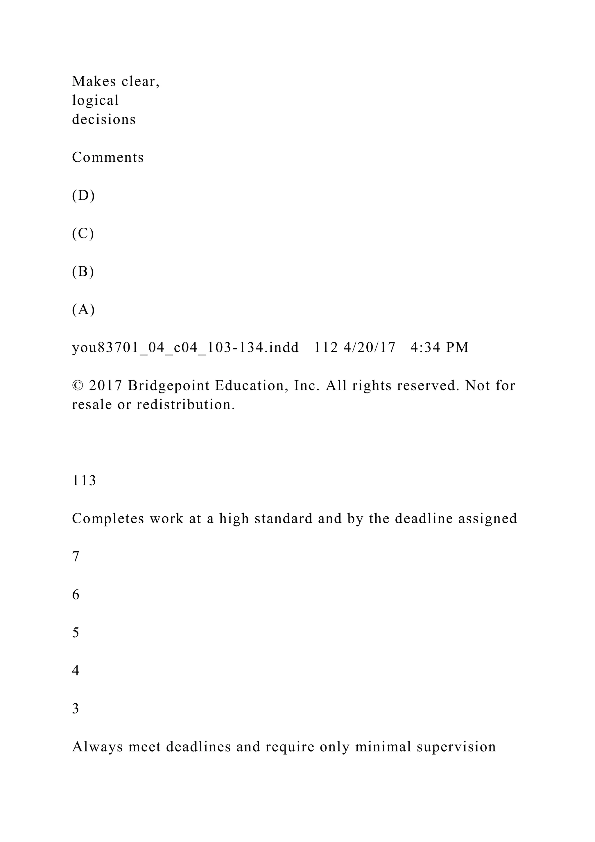 Makes clear,
logical
decisions
Comments
(D)
(C)
(B)
(A)
you83701_04_c04_103-134.indd 112 4/20/17 4:34 PM
© 2017 Bridgepoint Education, Inc. All rights reserved. Not for
resale or redistribution.
113
Completes work at a high standard and by the deadline assigned
7
6
5
4
3
Always meet deadlines and require only minimal supervision
 