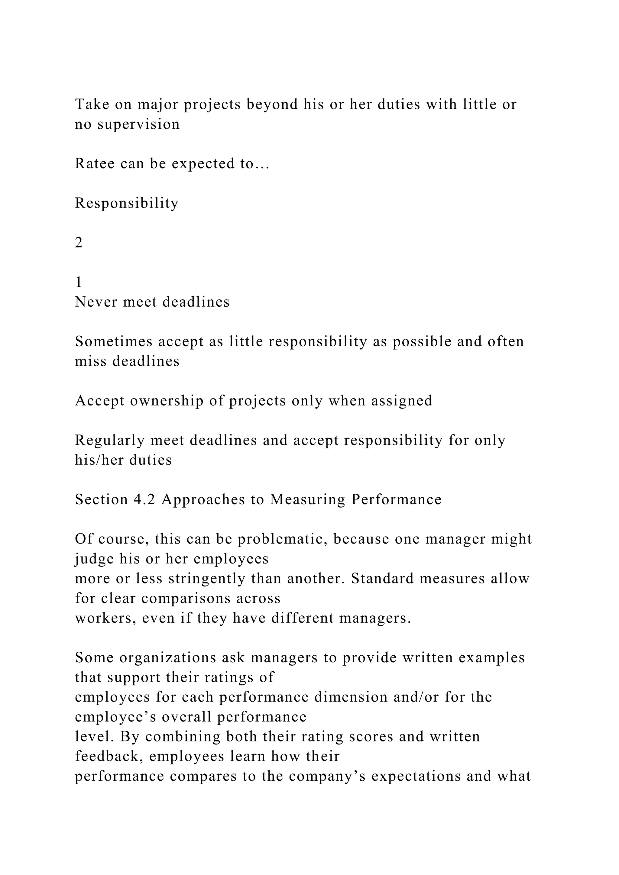 Take on major projects beyond his or her duties with little or
no supervision
Ratee can be expected to…
Responsibility
2
1
Never meet deadlines
Sometimes accept as little responsibility as possible and often
miss deadlines
Accept ownership of projects only when assigned
Regularly meet deadlines and accept responsibility for only
his/her duties
Section 4.2 Approaches to Measuring Performance
Of course, this can be problematic, because one manager might
judge his or her employees
more or less stringently than another. Standard measures allow
for clear comparisons across
workers, even if they have different managers.
Some organizations ask managers to provide written examples
that support their ratings of
employees for each performance dimension and/or for the
employee’s overall performance
level. By combining both their rating scores and written
feedback, employees learn how their
performance compares to the company’s expectations and what
 