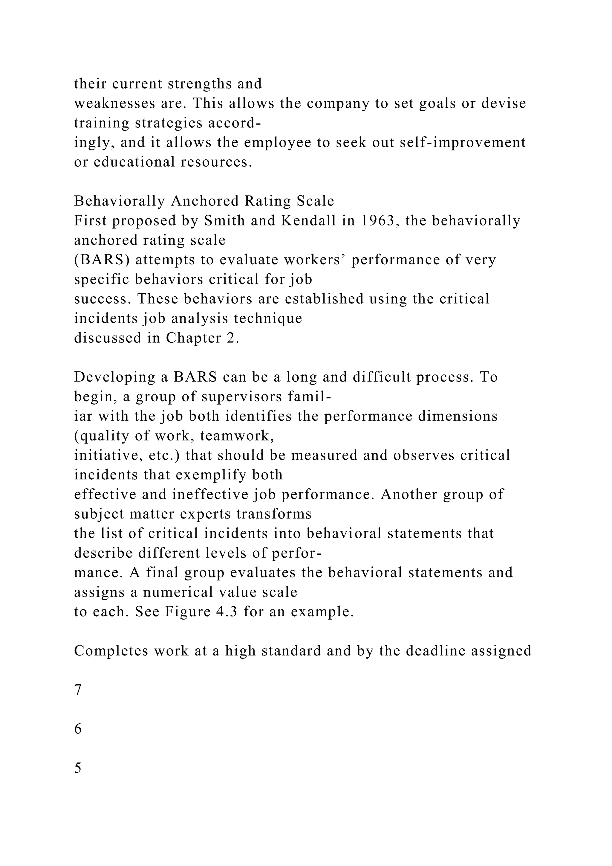 their current strengths and
weaknesses are. This allows the company to set goals or devise
training strategies accord-
ingly, and it allows the employee to seek out self-improvement
or educational resources.
Behaviorally Anchored Rating Scale
First proposed by Smith and Kendall in 1963, the behaviorally
anchored rating scale
(BARS) attempts to evaluate workers’ performance of very
specific behaviors critical for job
success. These behaviors are established using the critical
incidents job analysis technique
discussed in Chapter 2.
Developing a BARS can be a long and difficult process. To
begin, a group of supervisors famil-
iar with the job both identifies the performance dimensions
(quality of work, teamwork,
initiative, etc.) that should be measured and observes critical
incidents that exemplify both
effective and ineffective job performance. Another group of
subject matter experts transforms
the list of critical incidents into behavioral statements that
describe different levels of perfor-
mance. A final group evaluates the behavioral statements and
assigns a numerical value scale
to each. See Figure 4.3 for an example.
Completes work at a high standard and by the deadline assigned
7
6
5
 