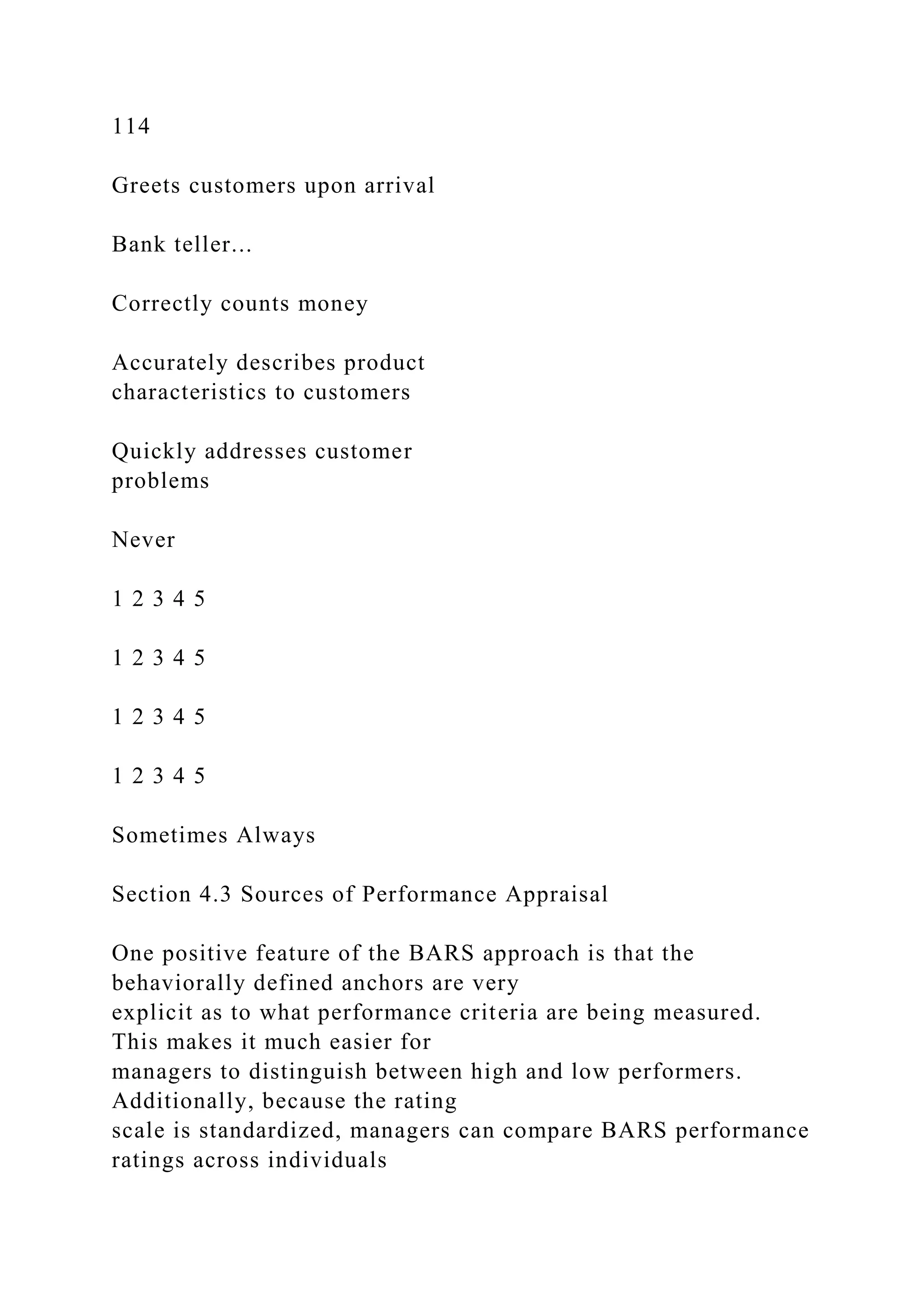 114
Greets customers upon arrival
Bank teller...
Correctly counts money
Accurately describes product
characteristics to customers
Quickly addresses customer
problems
Never
1 2 3 4 5
1 2 3 4 5
1 2 3 4 5
1 2 3 4 5
Sometimes Always
Section 4.3 Sources of Performance Appraisal
One positive feature of the BARS approach is that the
behaviorally defined anchors are very
explicit as to what performance criteria are being measured.
This makes it much easier for
managers to distinguish between high and low performers.
Additionally, because the rating
scale is standardized, managers can compare BARS performance
ratings across individuals
 
