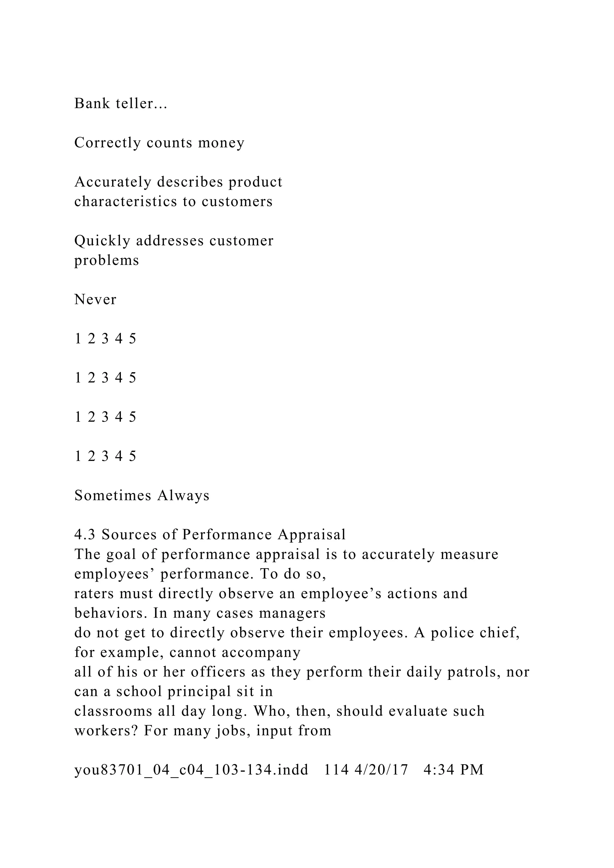 Bank teller...
Correctly counts money
Accurately describes product
characteristics to customers
Quickly addresses customer
problems
Never
1 2 3 4 5
1 2 3 4 5
1 2 3 4 5
1 2 3 4 5
Sometimes Always
4.3 Sources of Performance Appraisal
The goal of performance appraisal is to accurately measure
employees’ performance. To do so,
raters must directly observe an employee’s actions and
behaviors. In many cases managers
do not get to directly observe their employees. A police chief,
for example, cannot accompany
all of his or her officers as they perform their daily patrols, nor
can a school principal sit in
classrooms all day long. Who, then, should evaluate such
workers? For many jobs, input from
you83701_04_c04_103-134.indd 114 4/20/17 4:34 PM
 