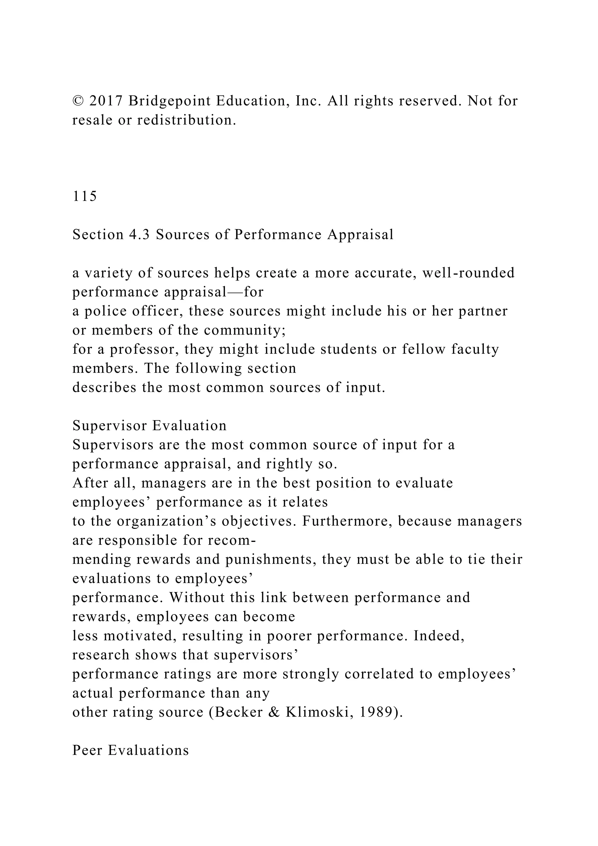 © 2017 Bridgepoint Education, Inc. All rights reserved. Not for
resale or redistribution.
115
Section 4.3 Sources of Performance Appraisal
a variety of sources helps create a more accurate, well-rounded
performance appraisal—for
a police officer, these sources might include his or her partner
or members of the community;
for a professor, they might include students or fellow faculty
members. The following section
describes the most common sources of input.
Supervisor Evaluation
Supervisors are the most common source of input for a
performance appraisal, and rightly so.
After all, managers are in the best position to evaluate
employees’ performance as it relates
to the organization’s objectives. Furthermore, because managers
are responsible for recom-
mending rewards and punishments, they must be able to tie their
evaluations to employees’
performance. Without this link between performance and
rewards, employees can become
less motivated, resulting in poorer performance. Indeed,
research shows that supervisors’
performance ratings are more strongly correlated to employees’
actual performance than any
other rating source (Becker & Klimoski, 1989).
Peer Evaluations
 