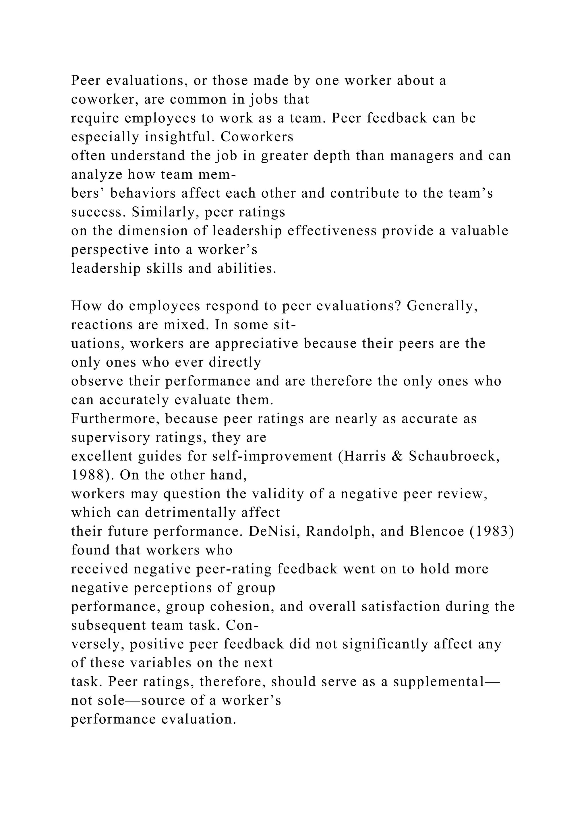 Peer evaluations, or those made by one worker about a
coworker, are common in jobs that
require employees to work as a team. Peer feedback can be
especially insightful. Coworkers
often understand the job in greater depth than managers and can
analyze how team mem-
bers’ behaviors affect each other and contribute to the team’s
success. Similarly, peer ratings
on the dimension of leadership effectiveness provide a valuable
perspective into a worker’s
leadership skills and abilities.
How do employees respond to peer evaluations? Generally,
reactions are mixed. In some sit-
uations, workers are appreciative because their peers are the
only ones who ever directly
observe their performance and are therefore the only ones who
can accurately evaluate them.
Furthermore, because peer ratings are nearly as accurate as
supervisory ratings, they are
excellent guides for self-improvement (Harris & Schaubroeck,
1988). On the other hand,
workers may question the validity of a negative peer review,
which can detrimentally affect
their future performance. DeNisi, Randolph, and Blencoe (1983)
found that workers who
received negative peer-rating feedback went on to hold more
negative perceptions of group
performance, group cohesion, and overall satisfaction during the
subsequent team task. Con-
versely, positive peer feedback did not significantly affect any
of these variables on the next
task. Peer ratings, therefore, should serve as a supplemental—
not sole—source of a worker’s
performance evaluation.
 
