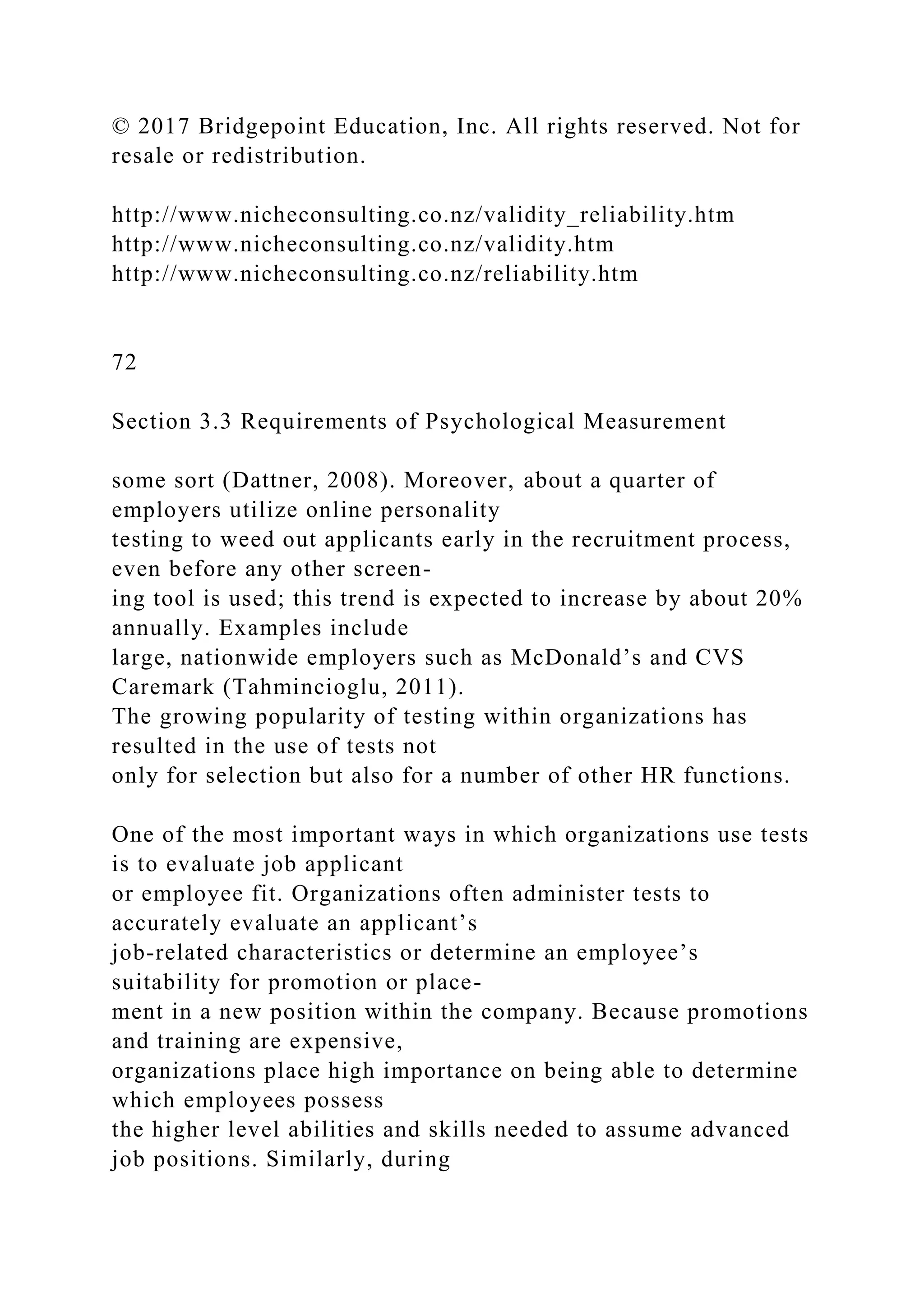 © 2017 Bridgepoint Education, Inc. All rights reserved. Not for
resale or redistribution.
http://www.nicheconsulting.co.nz/validity_reliability.htm
http://www.nicheconsulting.co.nz/validity.htm
http://www.nicheconsulting.co.nz/reliability.htm
72
Section 3.3 Requirements of Psychological Measurement
some sort (Dattner, 2008). Moreover, about a quarter of
employers utilize online personality
testing to weed out applicants early in the recruitment process,
even before any other screen-
ing tool is used; this trend is expected to increase by about 20%
annually. Examples include
large, nationwide employers such as McDonald’s and CVS
Caremark (Tahmincioglu, 2011).
The growing popularity of testing within organizations has
resulted in the use of tests not
only for selection but also for a number of other HR functions.
One of the most important ways in which organizations use tests
is to evaluate job applicant
or employee fit. Organizations often administer tests to
accurately evaluate an applicant’s
job-related characteristics or determine an employee’s
suitability for promotion or place-
ment in a new position within the company. Because promotions
and training are expensive,
organizations place high importance on being able to determine
which employees possess
the higher level abilities and skills needed to assume advanced
job positions. Similarly, during
 