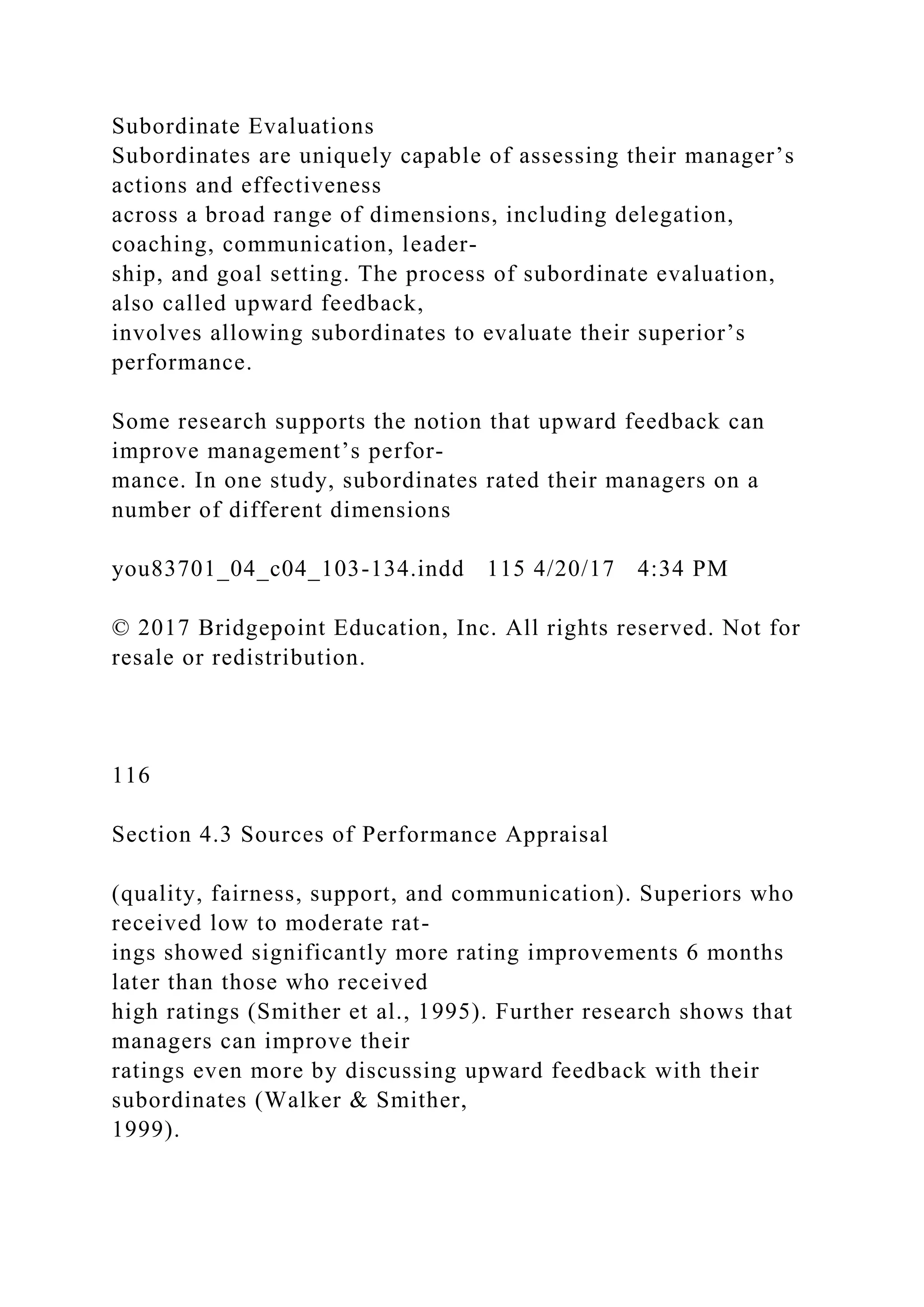 Subordinate Evaluations
Subordinates are uniquely capable of assessing their manager’s
actions and effectiveness
across a broad range of dimensions, including delegation,
coaching, communication, leader-
ship, and goal setting. The process of subordinate evaluation,
also called upward feedback,
involves allowing subordinates to evaluate their superior’s
performance.
Some research supports the notion that upward feedback can
improve management’s perfor-
mance. In one study, subordinates rated their managers on a
number of different dimensions
you83701_04_c04_103-134.indd 115 4/20/17 4:34 PM
© 2017 Bridgepoint Education, Inc. All rights reserved. Not for
resale or redistribution.
116
Section 4.3 Sources of Performance Appraisal
(quality, fairness, support, and communication). Superiors who
received low to moderate rat-
ings showed significantly more rating improvements 6 months
later than those who received
high ratings (Smither et al., 1995). Further research shows that
managers can improve their
ratings even more by discussing upward feedback with their
subordinates (Walker & Smither,
1999).
 