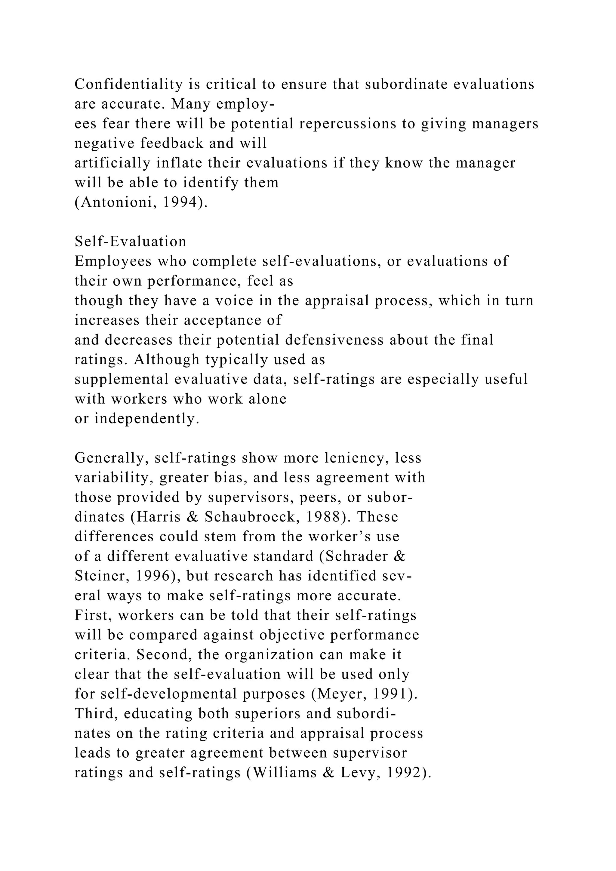 Confidentiality is critical to ensure that subordinate evaluations
are accurate. Many employ-
ees fear there will be potential repercussions to giving managers
negative feedback and will
artificially inflate their evaluations if they know the manager
will be able to identify them
(Antonioni, 1994).
Self-Evaluation
Employees who complete self-evaluations, or evaluations of
their own performance, feel as
though they have a voice in the appraisal process, which in turn
increases their acceptance of
and decreases their potential defensiveness about the final
ratings. Although typically used as
supplemental evaluative data, self-ratings are especially useful
with workers who work alone
or independently.
Generally, self-ratings show more leniency, less
variability, greater bias, and less agreement with
those provided by supervisors, peers, or subor-
dinates (Harris & Schaubroeck, 1988). These
differences could stem from the worker’s use
of a different evaluative standard (Schrader &
Steiner, 1996), but research has identified sev-
eral ways to make self-ratings more accurate.
First, workers can be told that their self-ratings
will be compared against objective performance
criteria. Second, the organization can make it
clear that the self-evaluation will be used only
for self-developmental purposes (Meyer, 1991).
Third, educating both superiors and subordi-
nates on the rating criteria and appraisal process
leads to greater agreement between supervisor
ratings and self-ratings (Williams & Levy, 1992).
 