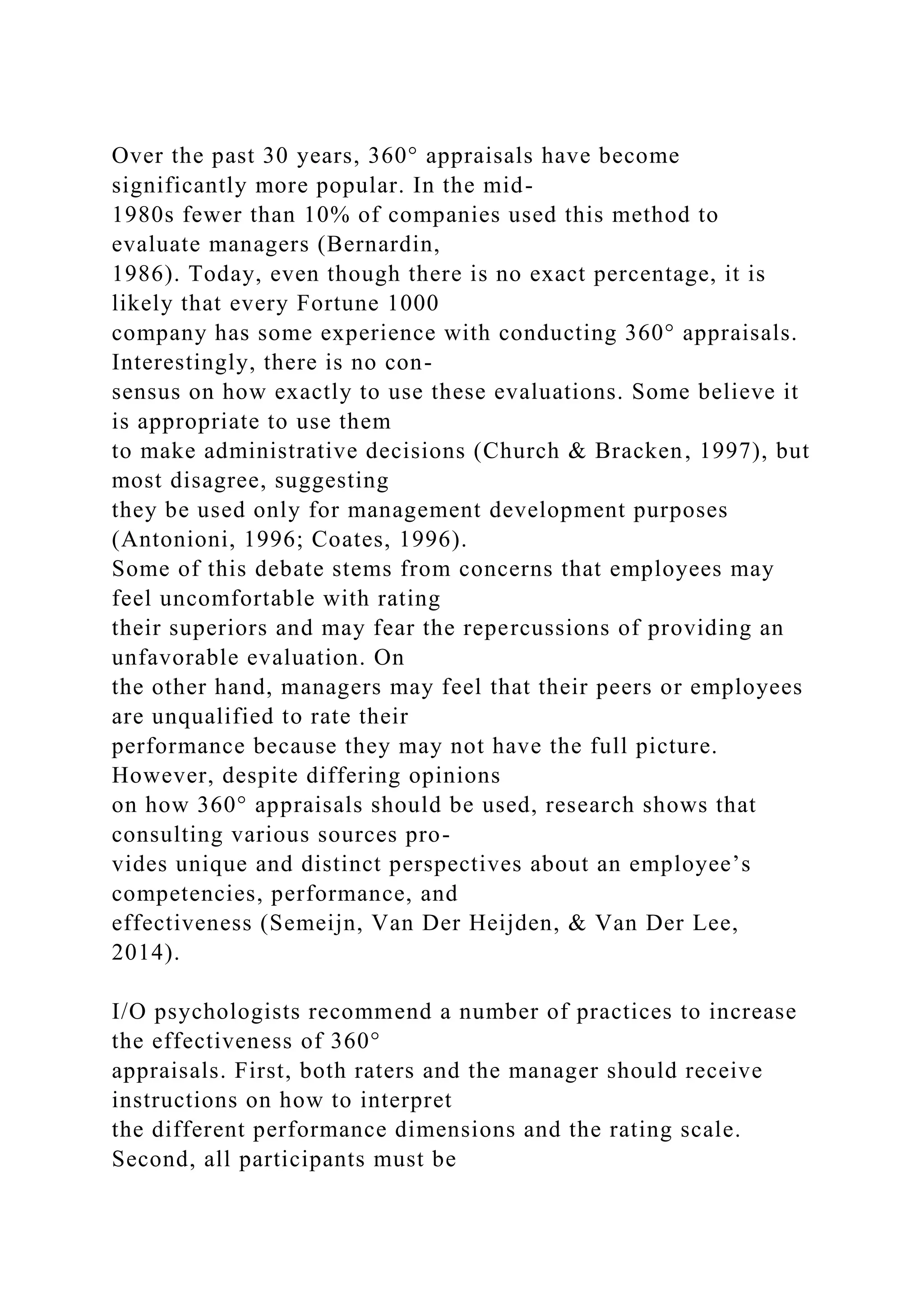 Over the past 30 years, 360° appraisals have become
significantly more popular. In the mid-
1980s fewer than 10% of companies used this method to
evaluate managers (Bernardin,
1986). Today, even though there is no exact percentage, it is
likely that every Fortune 1000
company has some experience with conducting 360° appraisals.
Interestingly, there is no con-
sensus on how exactly to use these evaluations. Some believe it
is appropriate to use them
to make administrative decisions (Church & Bracken, 1997), but
most disagree, suggesting
they be used only for management development purposes
(Antonioni, 1996; Coates, 1996).
Some of this debate stems from concerns that employees may
feel uncomfortable with rating
their superiors and may fear the repercussions of providing an
unfavorable evaluation. On
the other hand, managers may feel that their peers or employees
are unqualified to rate their
performance because they may not have the full picture.
However, despite differing opinions
on how 360° appraisals should be used, research shows that
consulting various sources pro-
vides unique and distinct perspectives about an employee’s
competencies, performance, and
effectiveness (Semeijn, Van Der Heijden, & Van Der Lee,
2014).
I/O psychologists recommend a number of practices to increase
the effectiveness of 360°
appraisals. First, both raters and the manager should receive
instructions on how to interpret
the different performance dimensions and the rating scale.
Second, all participants must be
 