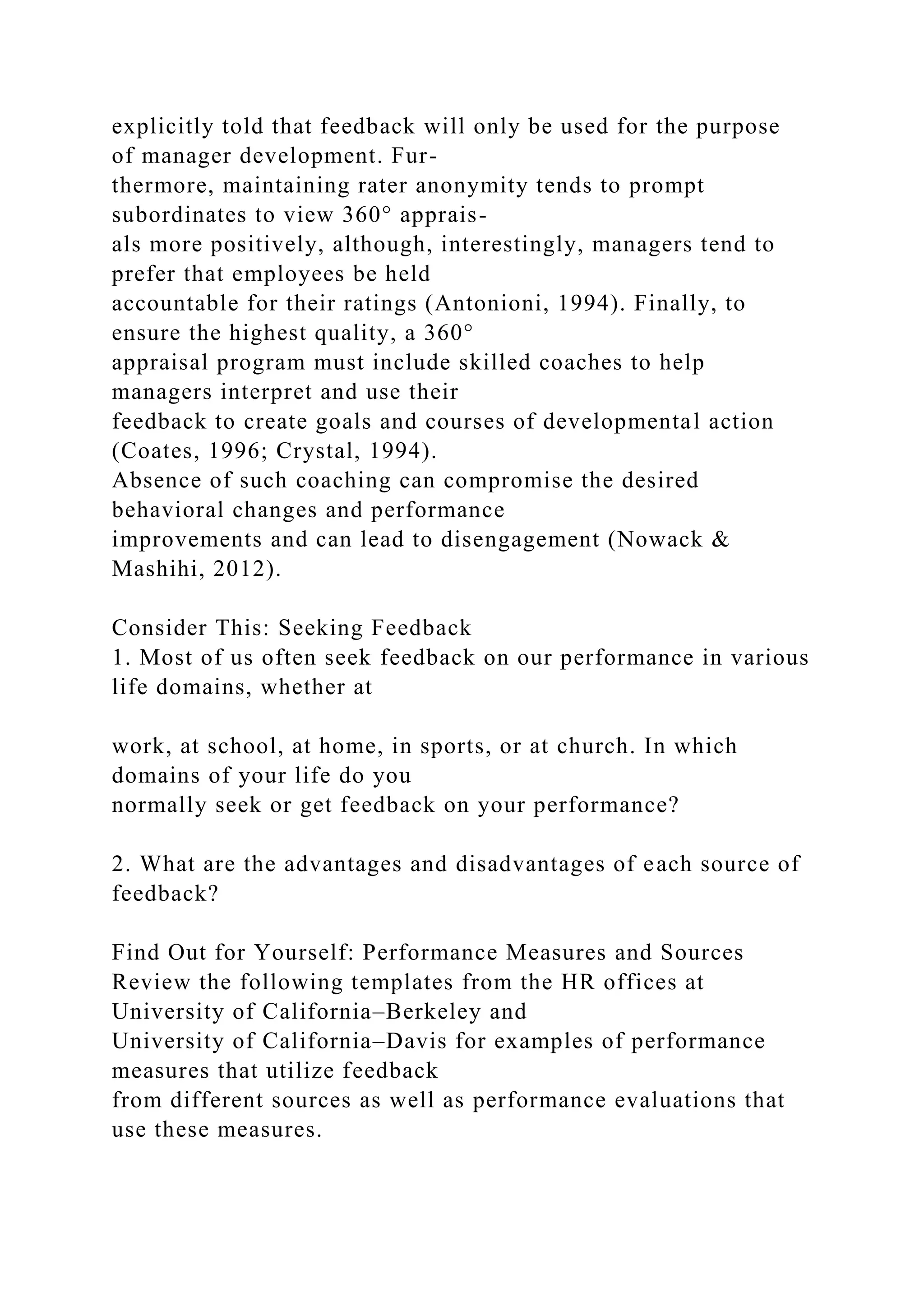 explicitly told that feedback will only be used for the purpose
of manager development. Fur-
thermore, maintaining rater anonymity tends to prompt
subordinates to view 360° apprais-
als more positively, although, interestingly, managers tend to
prefer that employees be held
accountable for their ratings (Antonioni, 1994). Finally, to
ensure the highest quality, a 360°
appraisal program must include skilled coaches to help
managers interpret and use their
feedback to create goals and courses of developmental action
(Coates, 1996; Crystal, 1994).
Absence of such coaching can compromise the desired
behavioral changes and performance
improvements and can lead to disengagement (Nowack &
Mashihi, 2012).
Consider This: Seeking Feedback
1. Most of us often seek feedback on our performance in various
life domains, whether at
work, at school, at home, in sports, or at church. In which
domains of your life do you
normally seek or get feedback on your performance?
2. What are the advantages and disadvantages of each source of
feedback?
Find Out for Yourself: Performance Measures and Sources
Review the following templates from the HR offices at
University of California–Berkeley and
University of California–Davis for examples of performance
measures that utilize feedback
from different sources as well as performance evaluations that
use these measures.
 