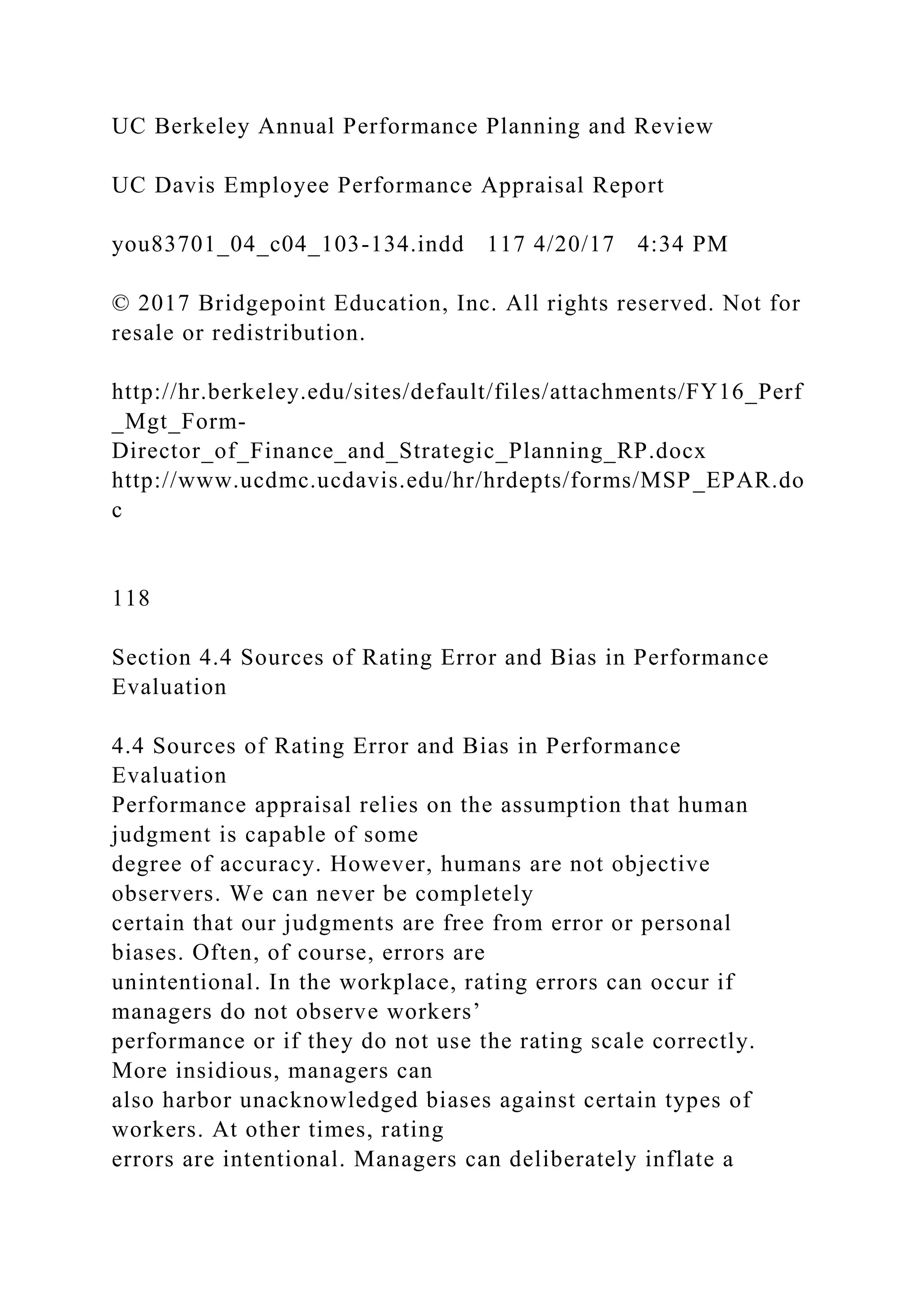 UC Berkeley Annual Performance Planning and Review
UC Davis Employee Performance Appraisal Report
you83701_04_c04_103-134.indd 117 4/20/17 4:34 PM
© 2017 Bridgepoint Education, Inc. All rights reserved. Not for
resale or redistribution.
http://hr.berkeley.edu/sites/default/files/attachments/FY16_Perf
_Mgt_Form-
Director_of_Finance_and_Strategic_Planning_RP.docx
http://www.ucdmc.ucdavis.edu/hr/hrdepts/forms/MSP_EPAR.do
c
118
Section 4.4 Sources of Rating Error and Bias in Performance
Evaluation
4.4 Sources of Rating Error and Bias in Performance
Evaluation
Performance appraisal relies on the assumption that human
judgment is capable of some
degree of accuracy. However, humans are not objective
observers. We can never be completely
certain that our judgments are free from error or personal
biases. Often, of course, errors are
unintentional. In the workplace, rating errors can occur if
managers do not observe workers’
performance or if they do not use the rating scale correctly.
More insidious, managers can
also harbor unacknowledged biases against certain types of
workers. At other times, rating
errors are intentional. Managers can deliberately inflate a
 