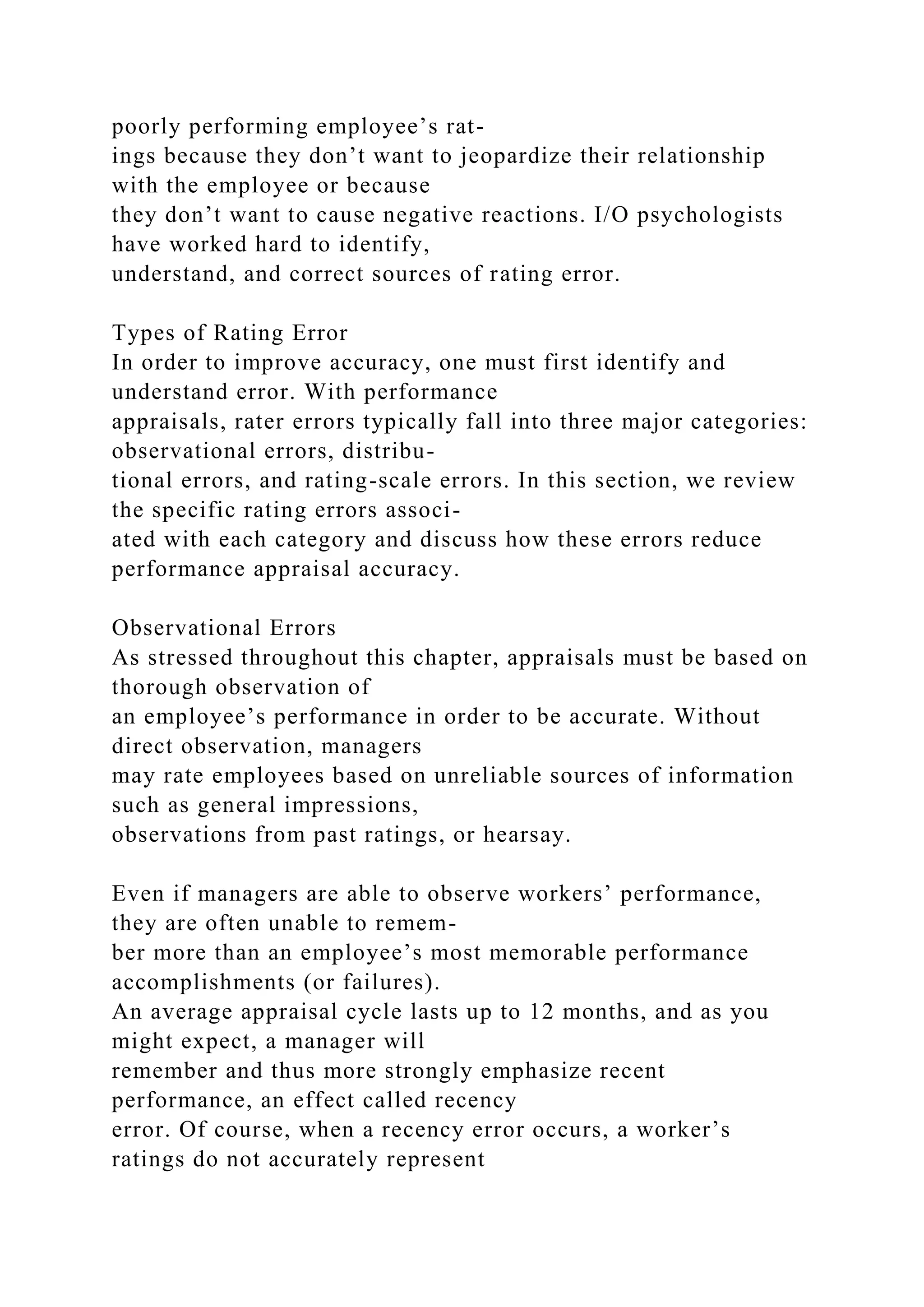 poorly performing employee’s rat-
ings because they don’t want to jeopardize their relationship
with the employee or because
they don’t want to cause negative reactions. I/O psychologists
have worked hard to identify,
understand, and correct sources of rating error.
Types of Rating Error
In order to improve accuracy, one must first identify and
understand error. With performance
appraisals, rater errors typically fall into three major categories:
observational errors, distribu-
tional errors, and rating-scale errors. In this section, we review
the specific rating errors associ-
ated with each category and discuss how these errors reduce
performance appraisal accuracy.
Observational Errors
As stressed throughout this chapter, appraisals must be based on
thorough observation of
an employee’s performance in order to be accurate. Without
direct observation, managers
may rate employees based on unreliable sources of information
such as general impressions,
observations from past ratings, or hearsay.
Even if managers are able to observe workers’ performance,
they are often unable to remem-
ber more than an employee’s most memorable performance
accomplishments (or failures).
An average appraisal cycle lasts up to 12 months, and as you
might expect, a manager will
remember and thus more strongly emphasize recent
performance, an effect called recency
error. Of course, when a recency error occurs, a worker’s
ratings do not accurately represent
 