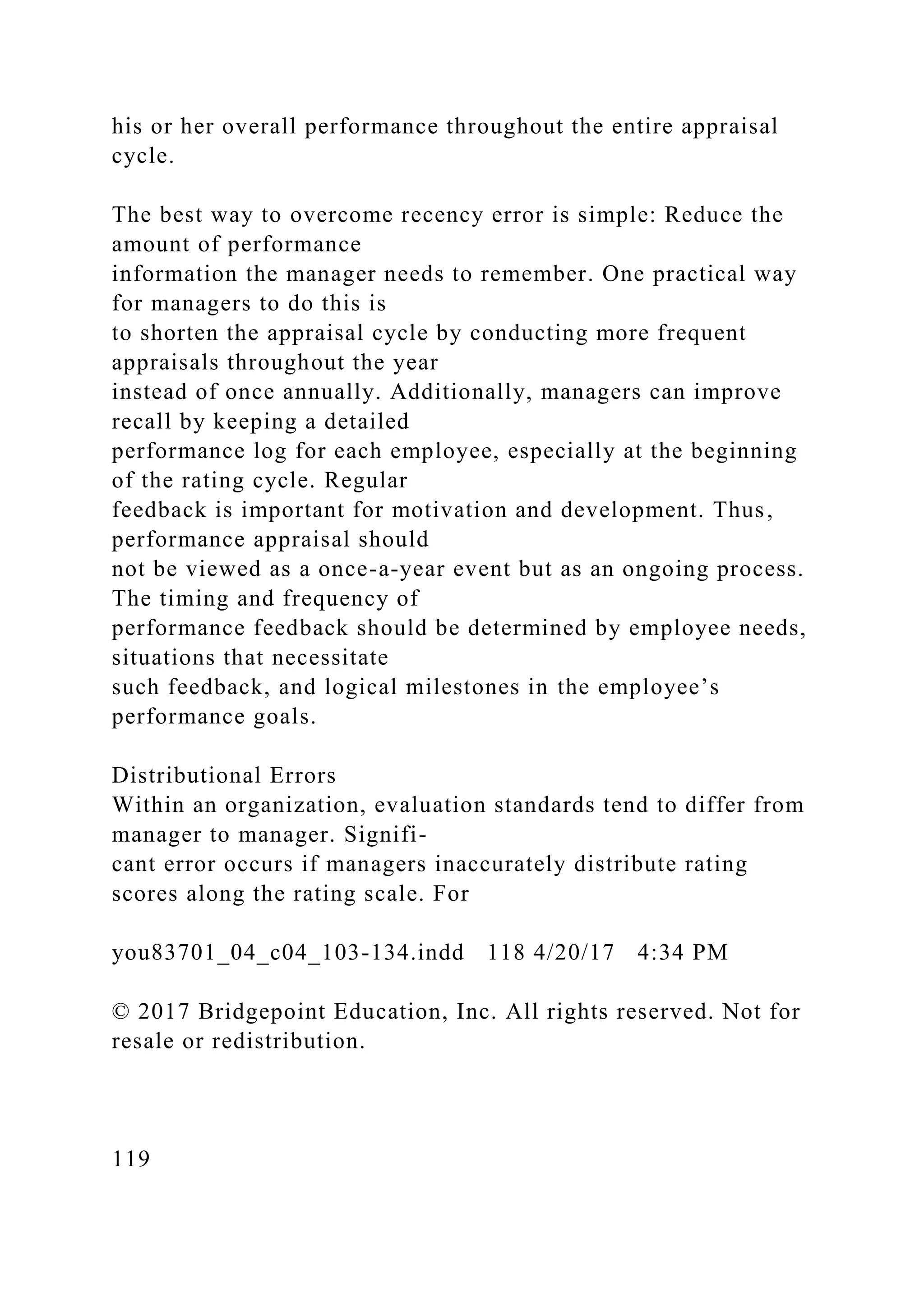 his or her overall performance throughout the entire appraisal
cycle.
The best way to overcome recency error is simple: Reduce the
amount of performance
information the manager needs to remember. One practical way
for managers to do this is
to shorten the appraisal cycle by conducting more frequent
appraisals throughout the year
instead of once annually. Additionally, managers can improve
recall by keeping a detailed
performance log for each employee, especially at the beginning
of the rating cycle. Regular
feedback is important for motivation and development. Thus,
performance appraisal should
not be viewed as a once-a-year event but as an ongoing process.
The timing and frequency of
performance feedback should be determined by employee needs,
situations that necessitate
such feedback, and logical milestones in the employee’s
performance goals.
Distributional Errors
Within an organization, evaluation standards tend to differ from
manager to manager. Signifi-
cant error occurs if managers inaccurately distribute rating
scores along the rating scale. For
you83701_04_c04_103-134.indd 118 4/20/17 4:34 PM
© 2017 Bridgepoint Education, Inc. All rights reserved. Not for
resale or redistribution.
119
 