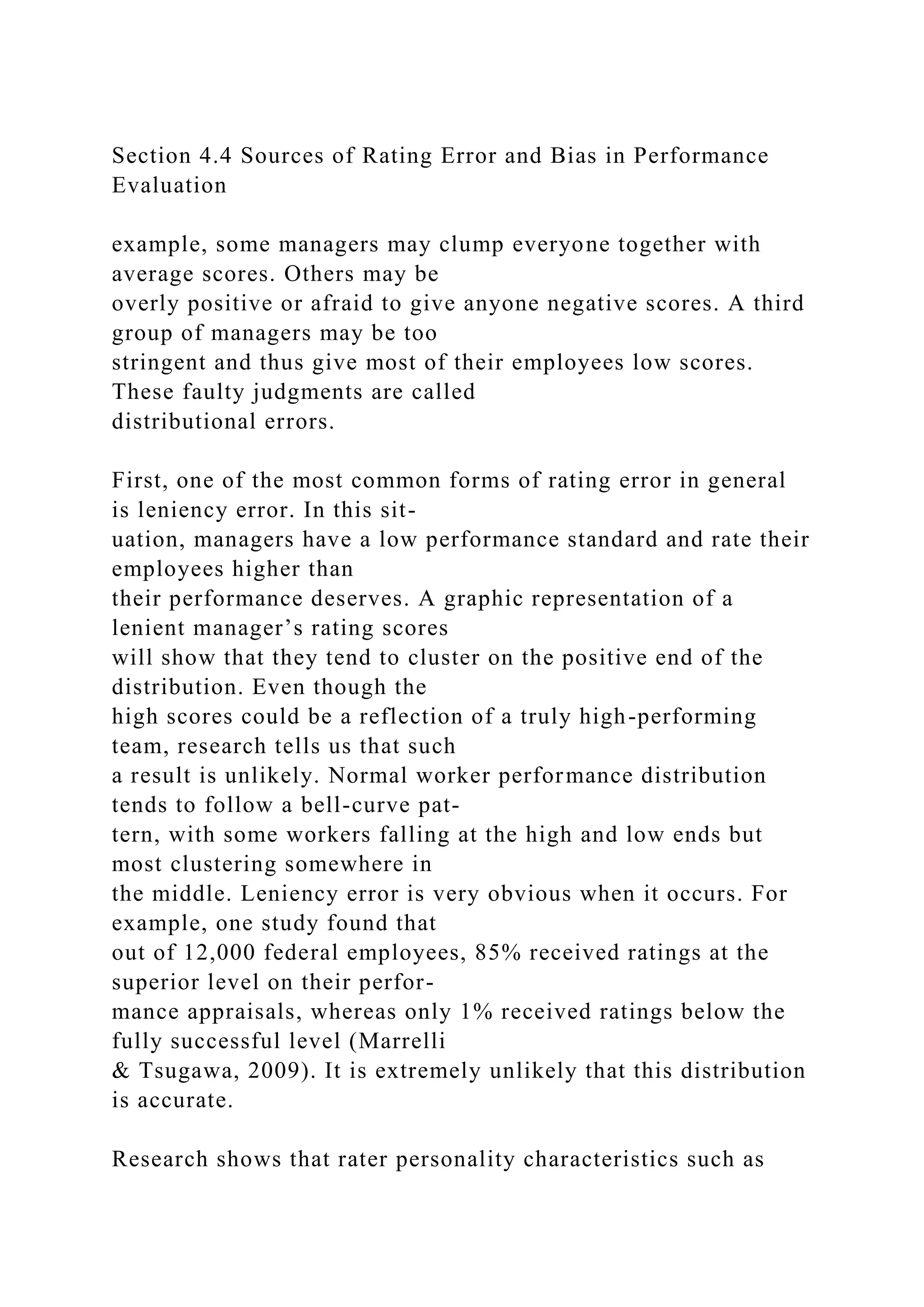 Section 4.4 Sources of Rating Error and Bias in Performance
Evaluation
example, some managers may clump everyone together with
average scores. Others may be
overly positive or afraid to give anyone negative scores. A third
group of managers may be too
stringent and thus give most of their employees low scores.
These faulty judgments are called
distributional errors.
First, one of the most common forms of rating error in general
is leniency error. In this sit-
uation, managers have a low performance standard and rate their
employees higher than
their performance deserves. A graphic representation of a
lenient manager’s rating scores
will show that they tend to cluster on the positive end of the
distribution. Even though the
high scores could be a reflection of a truly high-performing
team, research tells us that such
a result is unlikely. Normal worker performance distribution
tends to follow a bell-curve pat-
tern, with some workers falling at the high and low ends but
most clustering somewhere in
the middle. Leniency error is very obvious when it occurs. For
example, one study found that
out of 12,000 federal employees, 85% received ratings at the
superior level on their perfor-
mance appraisals, whereas only 1% received ratings below the
fully successful level (Marrelli
& Tsugawa, 2009). It is extremely unlikely that this distribution
is accurate.
Research shows that rater personality characteristics such as
 