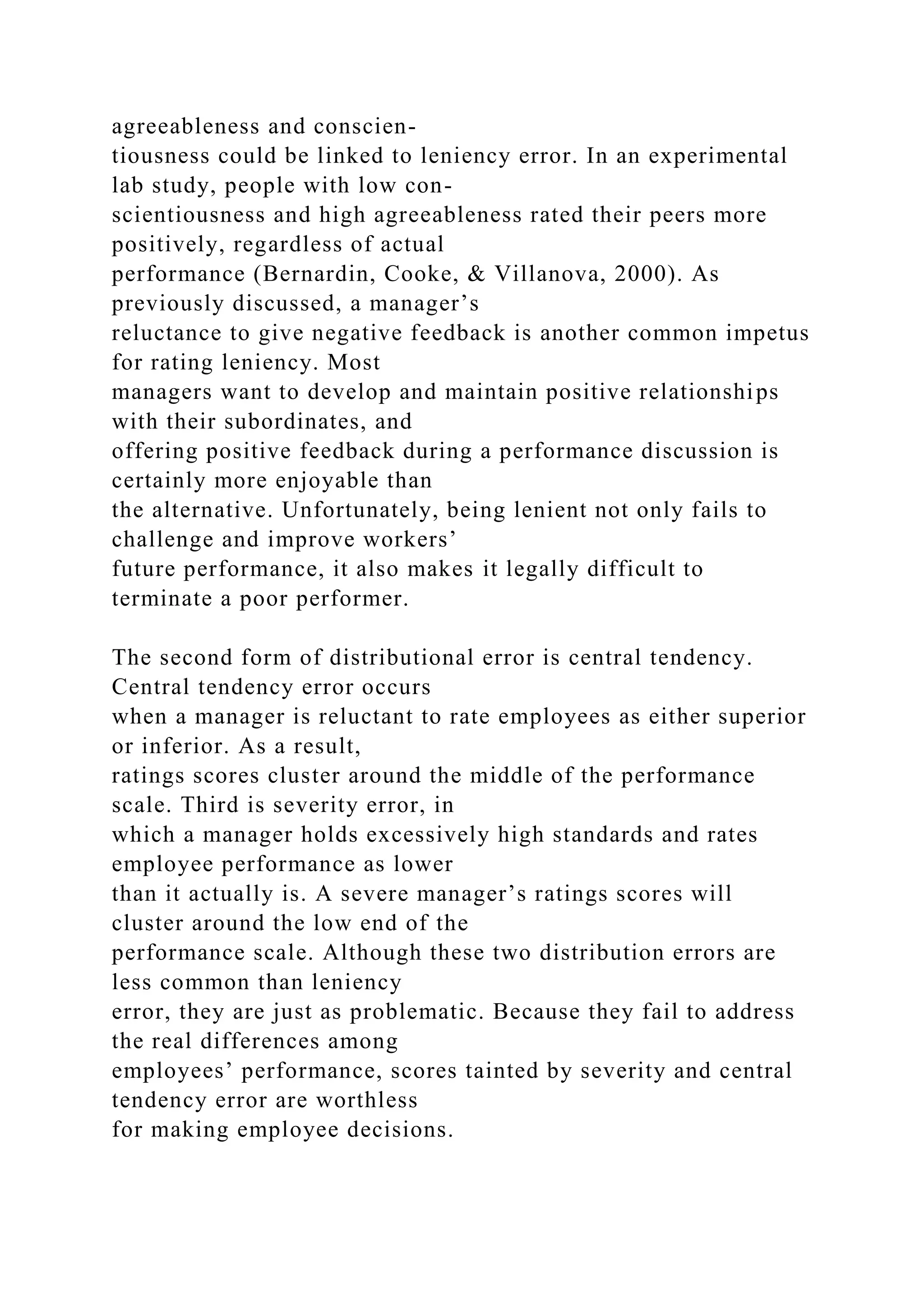 agreeableness and conscien-
tiousness could be linked to leniency error. In an experimental
lab study, people with low con-
scientiousness and high agreeableness rated their peers more
positively, regardless of actual
performance (Bernardin, Cooke, & Villanova, 2000). As
previously discussed, a manager’s
reluctance to give negative feedback is another common impetus
for rating leniency. Most
managers want to develop and maintain positive relationships
with their subordinates, and
offering positive feedback during a performance discussion is
certainly more enjoyable than
the alternative. Unfortunately, being lenient not only fails to
challenge and improve workers’
future performance, it also makes it legally difficult to
terminate a poor performer.
The second form of distributional error is central tendency.
Central tendency error occurs
when a manager is reluctant to rate employees as either superior
or inferior. As a result,
ratings scores cluster around the middle of the performance
scale. Third is severity error, in
which a manager holds excessively high standards and rates
employee performance as lower
than it actually is. A severe manager’s ratings scores will
cluster around the low end of the
performance scale. Although these two distribution errors are
less common than leniency
error, they are just as problematic. Because they fail to address
the real differences among
employees’ performance, scores tainted by severity and central
tendency error are worthless
for making employee decisions.
 
