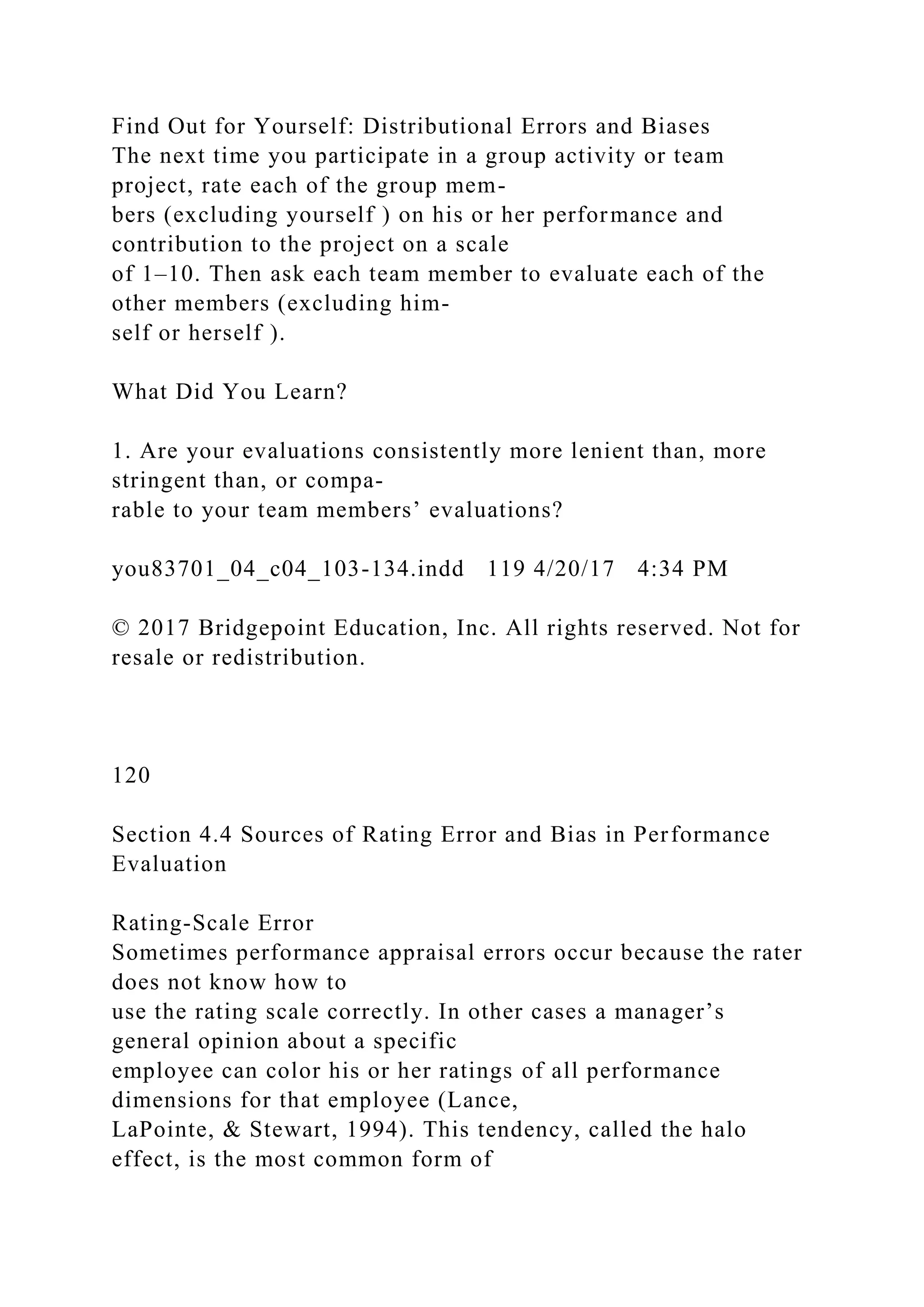Find Out for Yourself: Distributional Errors and Biases
The next time you participate in a group activity or team
project, rate each of the group mem-
bers (excluding yourself ) on his or her performance and
contribution to the project on a scale
of 1–10. Then ask each team member to evaluate each of the
other members (excluding him-
self or herself ).
What Did You Learn?
1. Are your evaluations consistently more lenient than, more
stringent than, or compa-
rable to your team members’ evaluations?
you83701_04_c04_103-134.indd 119 4/20/17 4:34 PM
© 2017 Bridgepoint Education, Inc. All rights reserved. Not for
resale or redistribution.
120
Section 4.4 Sources of Rating Error and Bias in Performance
Evaluation
Rating-Scale Error
Sometimes performance appraisal errors occur because the rater
does not know how to
use the rating scale correctly. In other cases a manager’s
general opinion about a specific
employee can color his or her ratings of all performance
dimensions for that employee (Lance,
LaPointe, & Stewart, 1994). This tendency, called the halo
effect, is the most common form of
 
