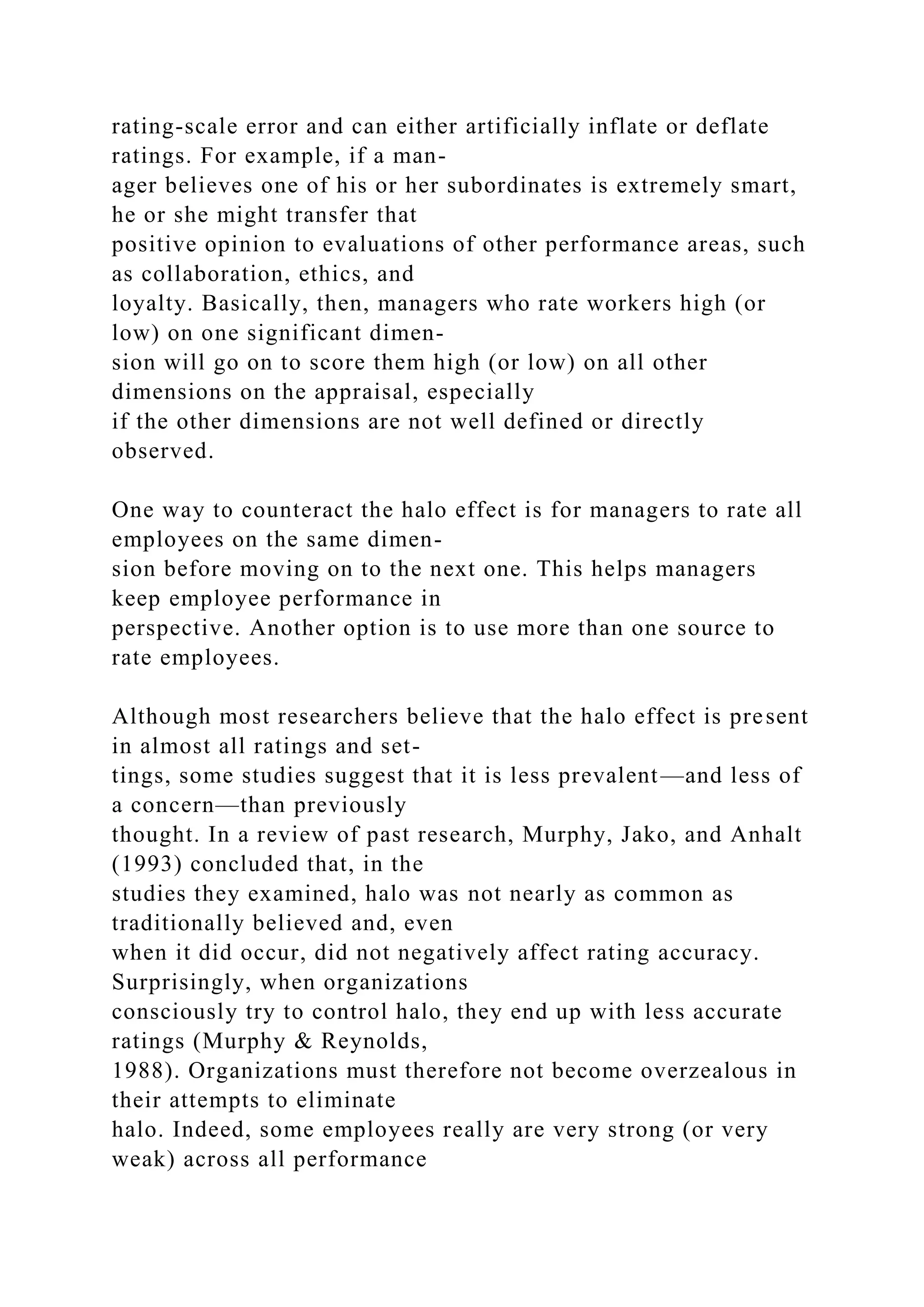 rating-scale error and can either artificially inflate or deflate
ratings. For example, if a man-
ager believes one of his or her subordinates is extremely smart,
he or she might transfer that
positive opinion to evaluations of other performance areas, such
as collaboration, ethics, and
loyalty. Basically, then, managers who rate workers high (or
low) on one significant dimen-
sion will go on to score them high (or low) on all other
dimensions on the appraisal, especially
if the other dimensions are not well defined or directly
observed.
One way to counteract the halo effect is for managers to rate all
employees on the same dimen-
sion before moving on to the next one. This helps managers
keep employee performance in
perspective. Another option is to use more than one source to
rate employees.
Although most researchers believe that the halo effect is present
in almost all ratings and set-
tings, some studies suggest that it is less prevalent—and less of
a concern—than previously
thought. In a review of past research, Murphy, Jako, and Anhalt
(1993) concluded that, in the
studies they examined, halo was not nearly as common as
traditionally believed and, even
when it did occur, did not negatively affect rating accuracy.
Surprisingly, when organizations
consciously try to control halo, they end up with less accurate
ratings (Murphy & Reynolds,
1988). Organizations must therefore not become overzealous in
their attempts to eliminate
halo. Indeed, some employees really are very strong (or very
weak) across all performance
 