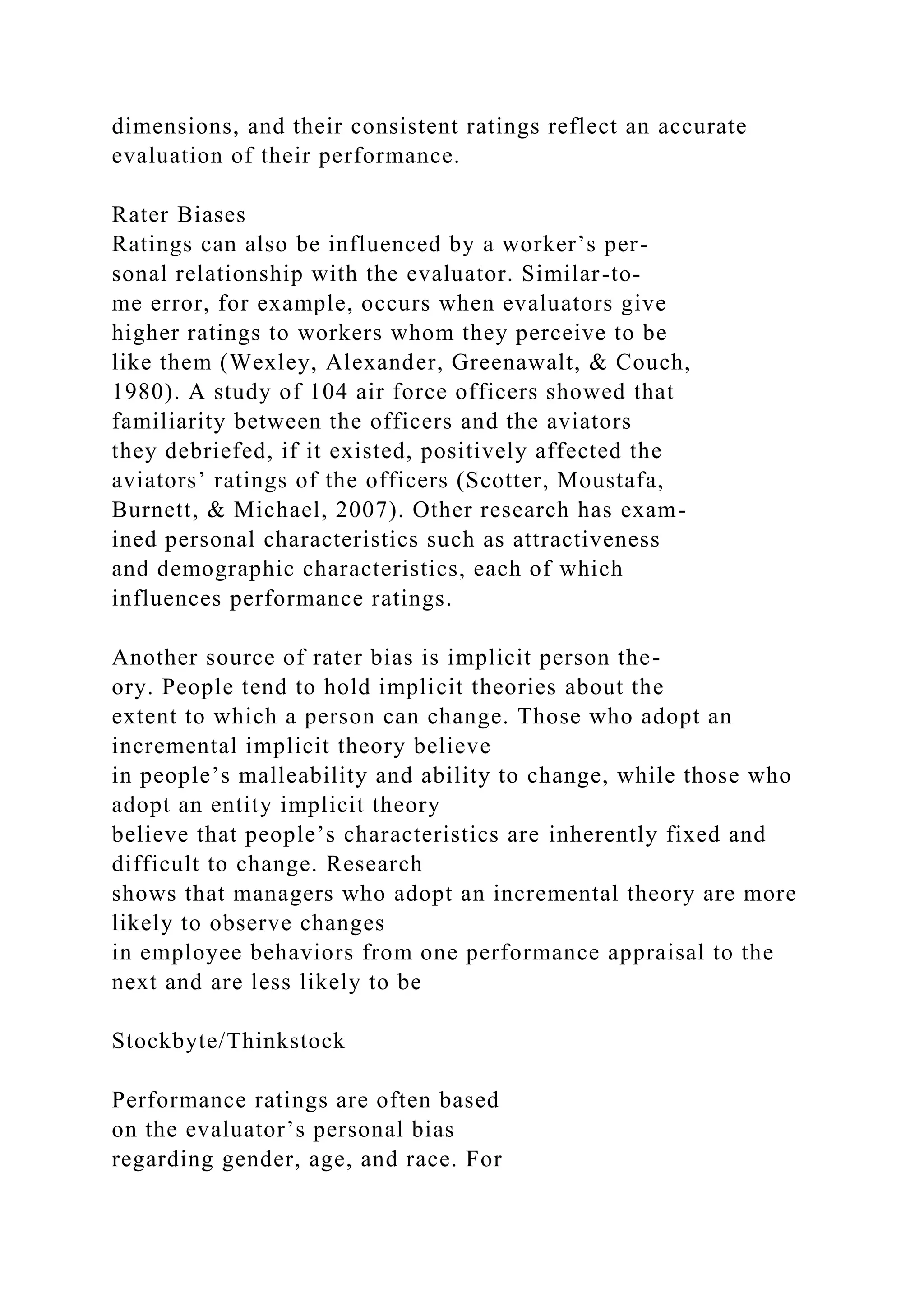 dimensions, and their consistent ratings reflect an accurate
evaluation of their performance.
Rater Biases
Ratings can also be influenced by a worker’s per-
sonal relationship with the evaluator. Similar-to-
me error, for example, occurs when evaluators give
higher ratings to workers whom they perceive to be
like them (Wexley, Alexander, Greenawalt, & Couch,
1980). A study of 104 air force officers showed that
familiarity between the officers and the aviators
they debriefed, if it existed, positively affected the
aviators’ ratings of the officers (Scotter, Moustafa,
Burnett, & Michael, 2007). Other research has exam-
ined personal characteristics such as attractiveness
and demographic characteristics, each of which
influences performance ratings.
Another source of rater bias is implicit person the-
ory. People tend to hold implicit theories about the
extent to which a person can change. Those who adopt an
incremental implicit theory believe
in people’s malleability and ability to change, while those who
adopt an entity implicit theory
believe that people’s characteristics are inherently fixed and
difficult to change. Research
shows that managers who adopt an incremental theory are more
likely to observe changes
in employee behaviors from one performance appraisal to the
next and are less likely to be
Stockbyte/Thinkstock
Performance ratings are often based
on the evaluator’s personal bias
regarding gender, age, and race. For
 