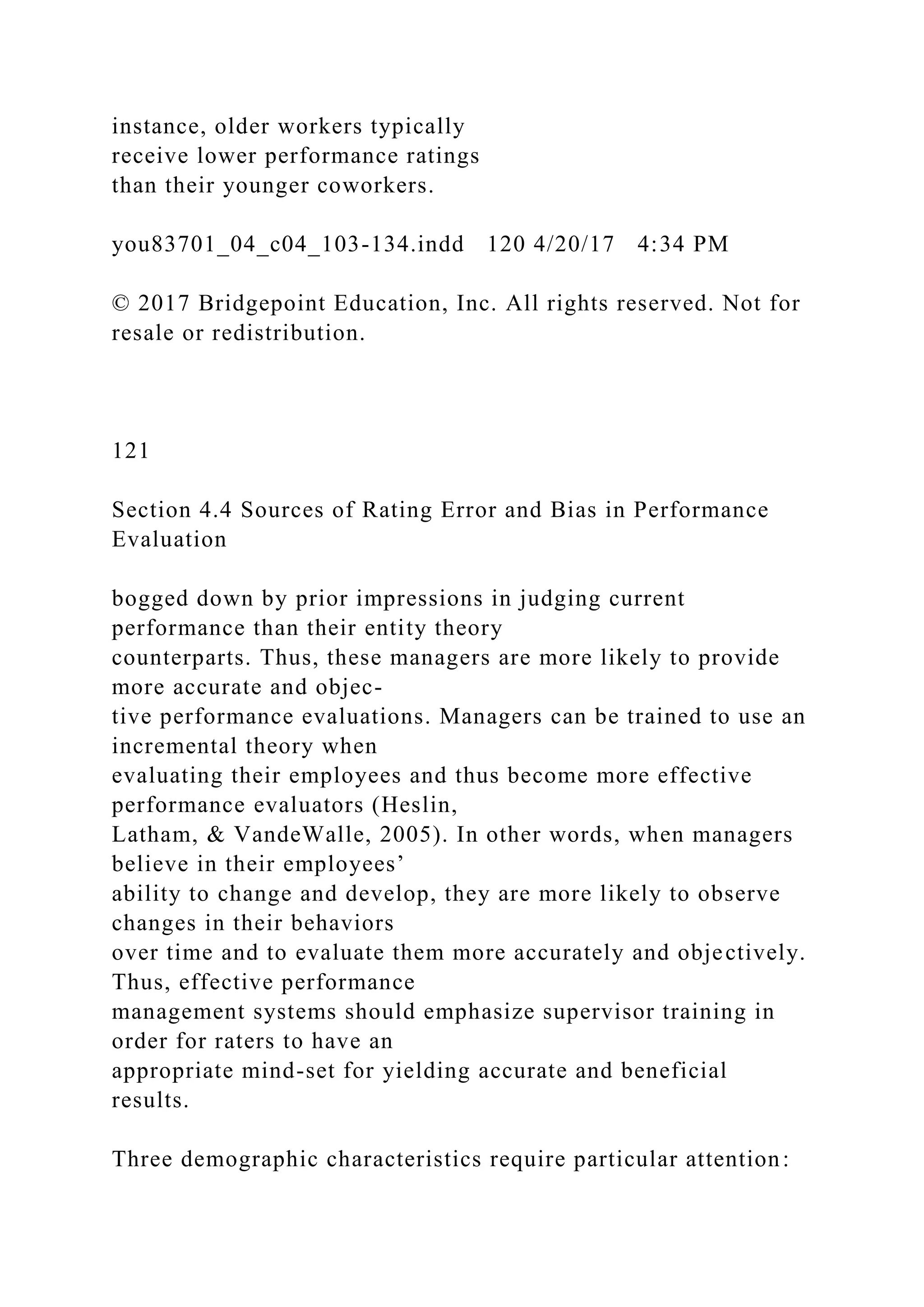 instance, older workers typically
receive lower performance ratings
than their younger coworkers.
you83701_04_c04_103-134.indd 120 4/20/17 4:34 PM
© 2017 Bridgepoint Education, Inc. All rights reserved. Not for
resale or redistribution.
121
Section 4.4 Sources of Rating Error and Bias in Performance
Evaluation
bogged down by prior impressions in judging current
performance than their entity theory
counterparts. Thus, these managers are more likely to provide
more accurate and objec-
tive performance evaluations. Managers can be trained to use an
incremental theory when
evaluating their employees and thus become more effective
performance evaluators (Heslin,
Latham, & VandeWalle, 2005). In other words, when managers
believe in their employees’
ability to change and develop, they are more likely to observe
changes in their behaviors
over time and to evaluate them more accurately and objectively.
Thus, effective performance
management systems should emphasize supervisor training in
order for raters to have an
appropriate mind-set for yielding accurate and beneficial
results.
Three demographic characteristics require particular attention:
 