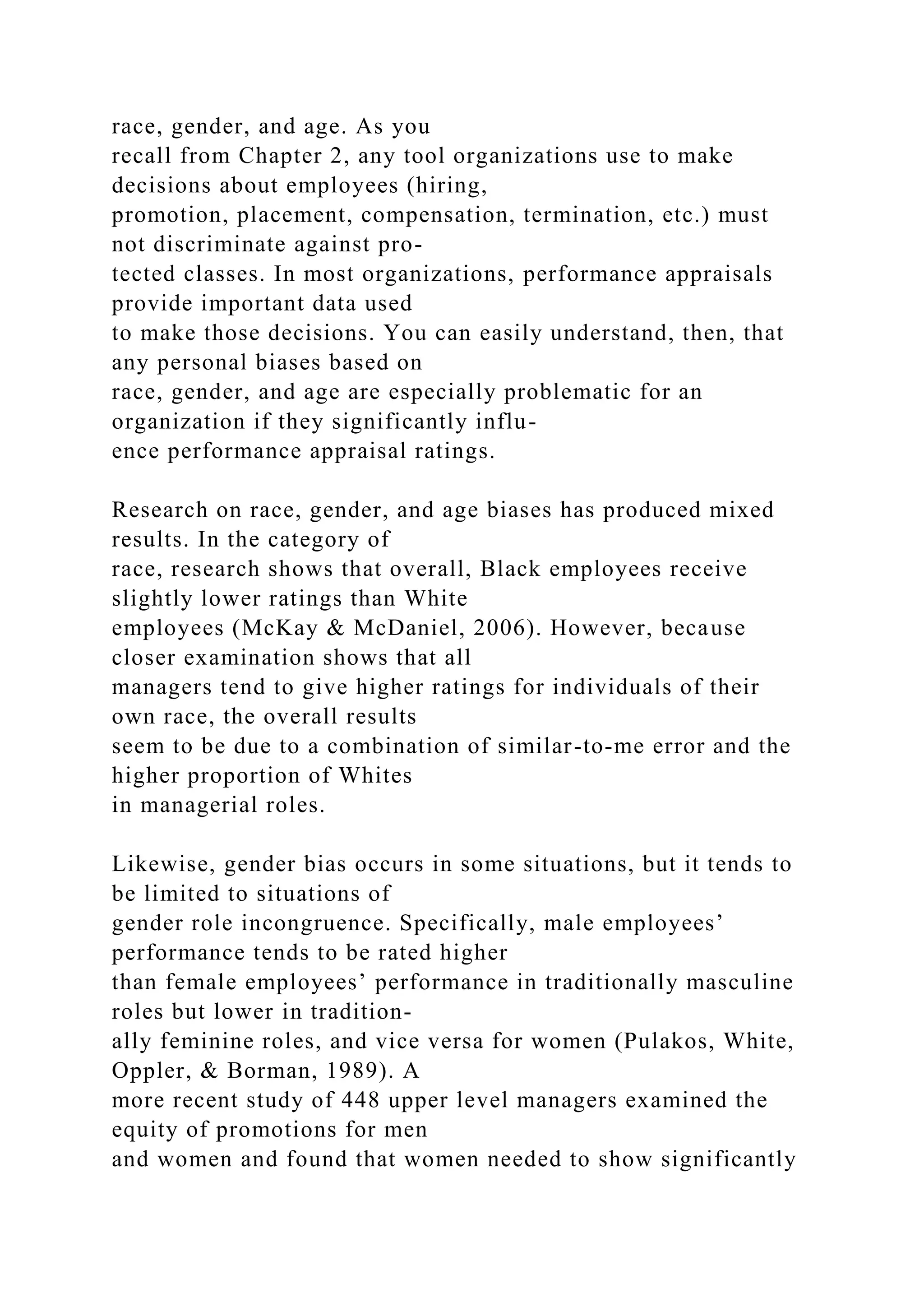 race, gender, and age. As you
recall from Chapter 2, any tool organizations use to make
decisions about employees (hiring,
promotion, placement, compensation, termination, etc.) must
not discriminate against pro-
tected classes. In most organizations, performance appraisals
provide important data used
to make those decisions. You can easily understand, then, that
any personal biases based on
race, gender, and age are especially problematic for an
organization if they significantly influ-
ence performance appraisal ratings.
Research on race, gender, and age biases has produced mixed
results. In the category of
race, research shows that overall, Black employees receive
slightly lower ratings than White
employees (McKay & McDaniel, 2006). However, because
closer examination shows that all
managers tend to give higher ratings for individuals of their
own race, the overall results
seem to be due to a combination of similar-to-me error and the
higher proportion of Whites
in managerial roles.
Likewise, gender bias occurs in some situations, but it tends to
be limited to situations of
gender role incongruence. Specifically, male employees’
performance tends to be rated higher
than female employees’ performance in traditionally masculine
roles but lower in tradition-
ally feminine roles, and vice versa for women (Pulakos, White,
Oppler, & Borman, 1989). A
more recent study of 448 upper level managers examined the
equity of promotions for men
and women and found that women needed to show significantly
 