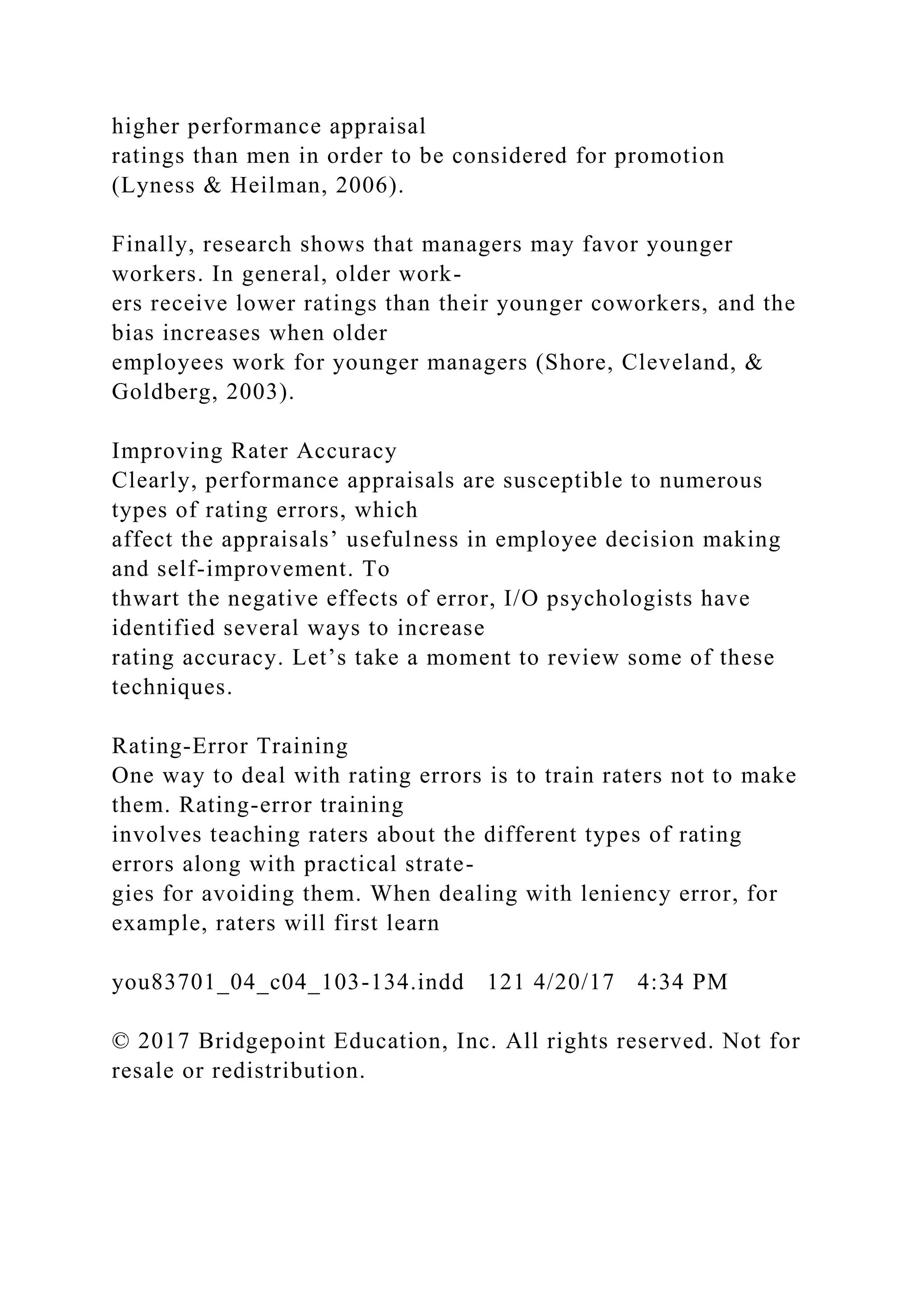 higher performance appraisal
ratings than men in order to be considered for promotion
(Lyness & Heilman, 2006).
Finally, research shows that managers may favor younger
workers. In general, older work-
ers receive lower ratings than their younger coworkers, and the
bias increases when older
employees work for younger managers (Shore, Cleveland, &
Goldberg, 2003).
Improving Rater Accuracy
Clearly, performance appraisals are susceptible to numerous
types of rating errors, which
affect the appraisals’ usefulness in employee decision making
and self-improvement. To
thwart the negative effects of error, I/O psychologists have
identified several ways to increase
rating accuracy. Let’s take a moment to review some of these
techniques.
Rating-Error Training
One way to deal with rating errors is to train raters not to make
them. Rating-error training
involves teaching raters about the different types of rating
errors along with practical strate-
gies for avoiding them. When dealing with leniency error, for
example, raters will first learn
you83701_04_c04_103-134.indd 121 4/20/17 4:34 PM
© 2017 Bridgepoint Education, Inc. All rights reserved. Not for
resale or redistribution.
 