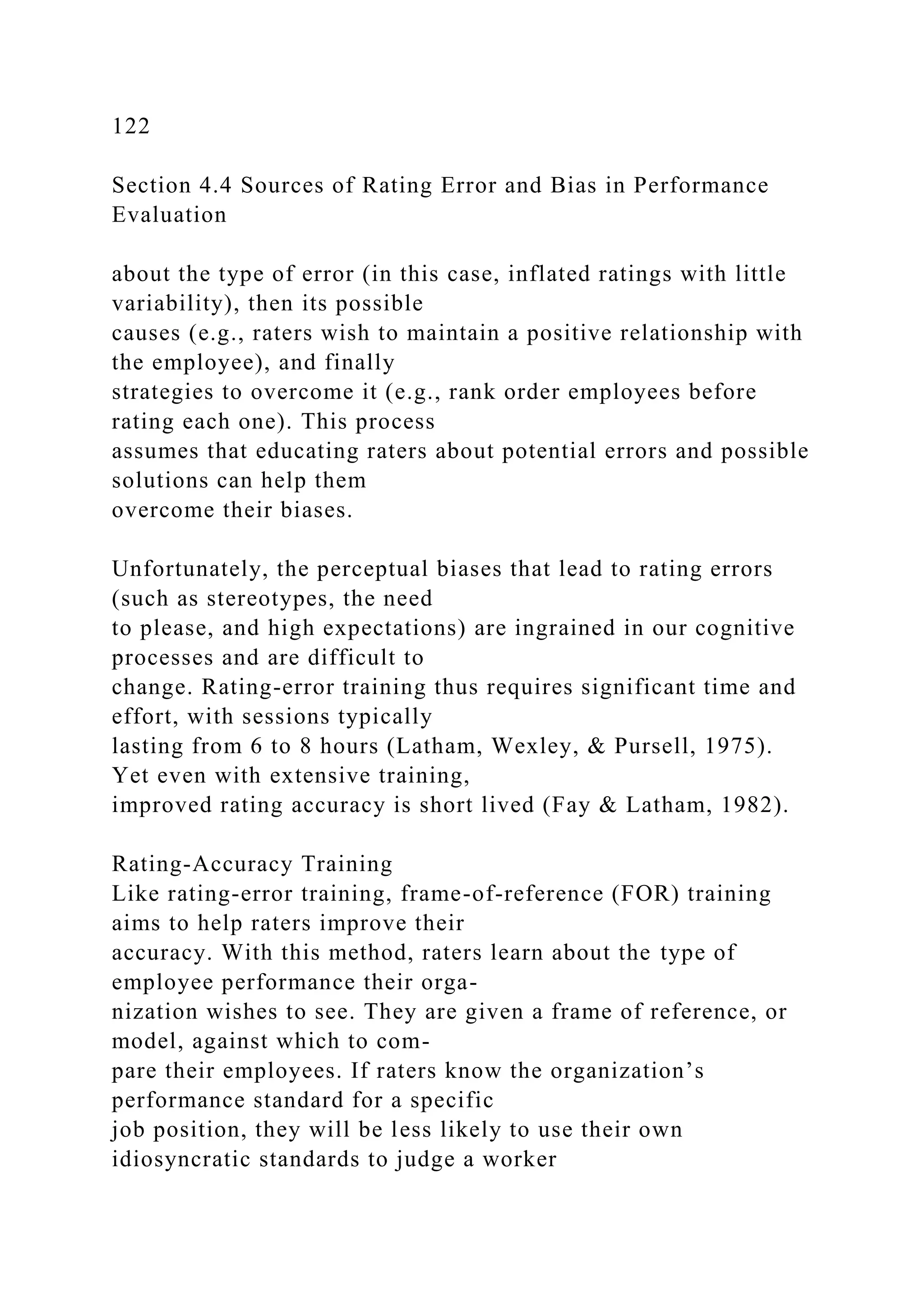 122
Section 4.4 Sources of Rating Error and Bias in Performance
Evaluation
about the type of error (in this case, inflated ratings with little
variability), then its possible
causes (e.g., raters wish to maintain a positive relationship with
the employee), and finally
strategies to overcome it (e.g., rank order employees before
rating each one). This process
assumes that educating raters about potential errors and possible
solutions can help them
overcome their biases.
Unfortunately, the perceptual biases that lead to rating errors
(such as stereotypes, the need
to please, and high expectations) are ingrained in our cognitive
processes and are difficult to
change. Rating-error training thus requires significant time and
effort, with sessions typically
lasting from 6 to 8 hours (Latham, Wexley, & Pursell, 1975).
Yet even with extensive training,
improved rating accuracy is short lived (Fay & Latham, 1982).
Rating-Accuracy Training
Like rating-error training, frame-of-reference (FOR) training
aims to help raters improve their
accuracy. With this method, raters learn about the type of
employee performance their orga-
nization wishes to see. They are given a frame of reference, or
model, against which to com-
pare their employees. If raters know the organization’s
performance standard for a specific
job position, they will be less likely to use their own
idiosyncratic standards to judge a worker
 