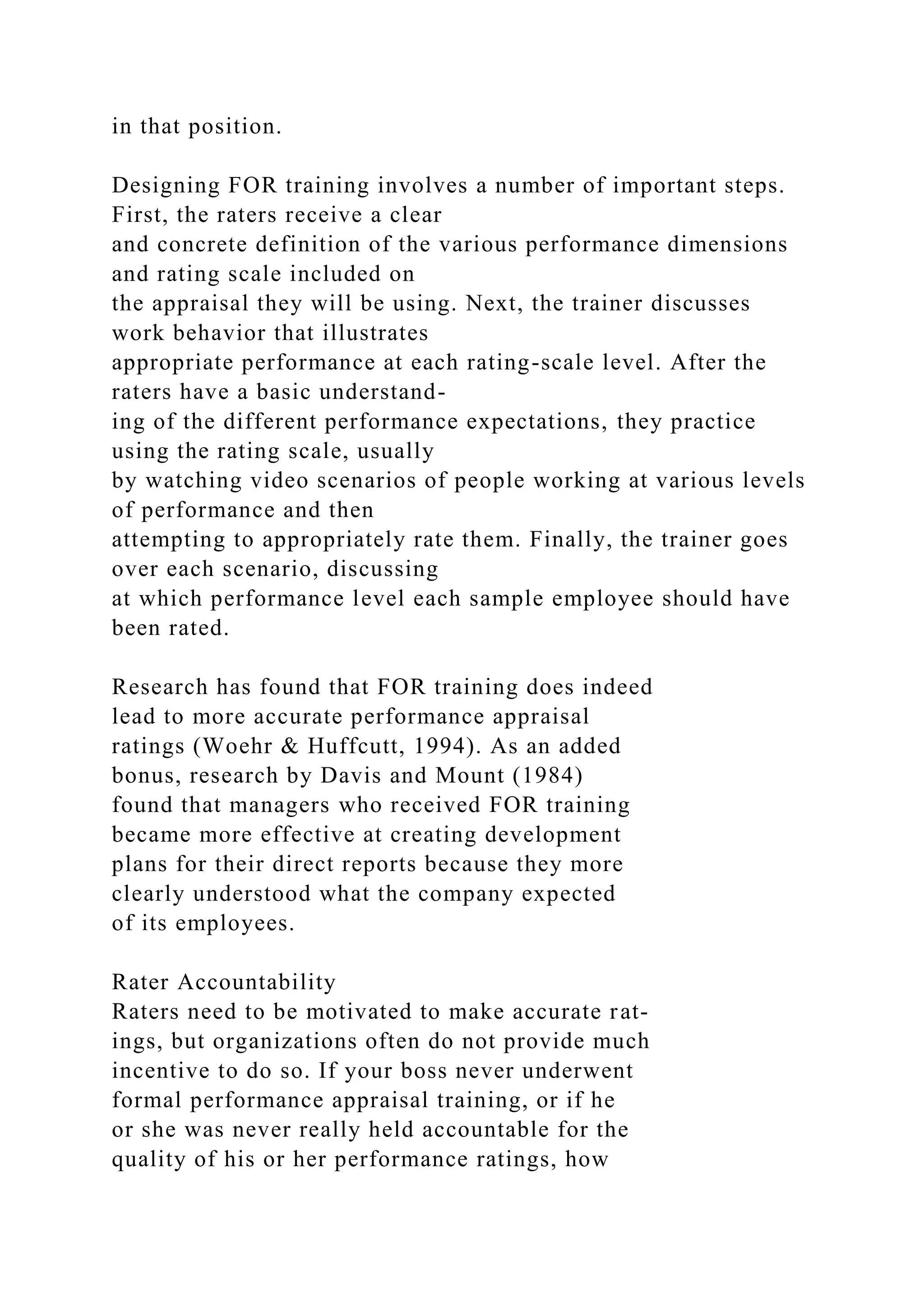 in that position.
Designing FOR training involves a number of important steps.
First, the raters receive a clear
and concrete definition of the various performance dimensions
and rating scale included on
the appraisal they will be using. Next, the trainer discusses
work behavior that illustrates
appropriate performance at each rating-scale level. After the
raters have a basic understand-
ing of the different performance expectations, they practice
using the rating scale, usually
by watching video scenarios of people working at various levels
of performance and then
attempting to appropriately rate them. Finally, the trainer goes
over each scenario, discussing
at which performance level each sample employee should have
been rated.
Research has found that FOR training does indeed
lead to more accurate performance appraisal
ratings (Woehr & Huffcutt, 1994). As an added
bonus, research by Davis and Mount (1984)
found that managers who received FOR training
became more effective at creating development
plans for their direct reports because they more
clearly understood what the company expected
of its employees.
Rater Accountability
Raters need to be motivated to make accurate rat-
ings, but organizations often do not provide much
incentive to do so. If your boss never underwent
formal performance appraisal training, or if he
or she was never really held accountable for the
quality of his or her performance ratings, how
 