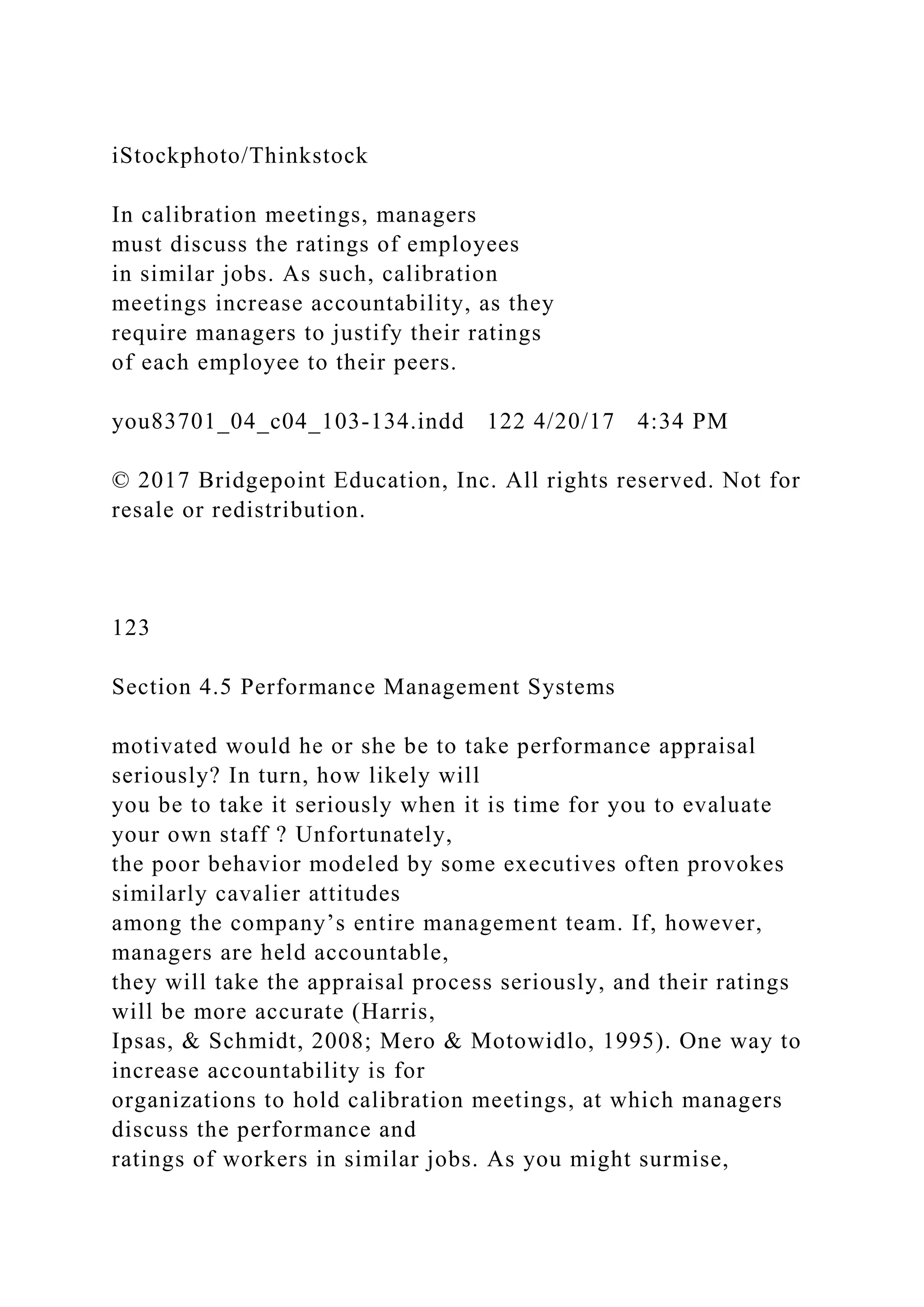 iStockphoto/Thinkstock
In calibration meetings, managers
must discuss the ratings of employees
in similar jobs. As such, calibration
meetings increase accountability, as they
require managers to justify their ratings
of each employee to their peers.
you83701_04_c04_103-134.indd 122 4/20/17 4:34 PM
© 2017 Bridgepoint Education, Inc. All rights reserved. Not for
resale or redistribution.
123
Section 4.5 Performance Management Systems
motivated would he or she be to take performance appraisal
seriously? In turn, how likely will
you be to take it seriously when it is time for you to evaluate
your own staff ? Unfortunately,
the poor behavior modeled by some executives often provokes
similarly cavalier attitudes
among the company’s entire management team. If, however,
managers are held accountable,
they will take the appraisal process seriously, and their ratings
will be more accurate (Harris,
Ipsas, & Schmidt, 2008; Mero & Motowidlo, 1995). One way to
increase accountability is for
organizations to hold calibration meetings, at which managers
discuss the performance and
ratings of workers in similar jobs. As you might surmise,
 